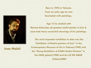 Born in 1976 in Teheran.  From an early age he was  fascinated with paintings.   Age 15 he studied with  Morteza Katouzian,  de greatest realist painter in Iran & since had many successful showings of his paintings.    The most important exhibition to date was the “Exhibition of Realist painters of Iran” in the Contemporary Museum of Art in Teheran(1999) and the “Group Exhibition of KARA Studio Painters” in the SABZ galerie(1998) and the SA'AD ABAD Palace(2003).     Iman Maleki 