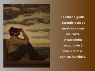 O saber a gente aprende com os mestres e com os livros.  A sabedoria se aprende é  com a vida e  com os humildes. 