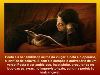 Poeta é a sensibilidade acima do vulgar. Poeta é o operário, o  artífice da palavra. E com ela compõe a ourivesaria de um verso. Poeta é ser ambicioso, insatisfeito, procurando no jogo das palavras, no imprevisto texto, atingir a perfeição inalcançável.   
