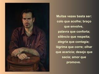 Muitas vezes basta ser: colo que acolhe; braço que envolve,  palavra que conforta; silêncio que respeita; alegria que contagia;  lágrima que corre; olhar que acaricia; desejo que sacia; amor que promove.   