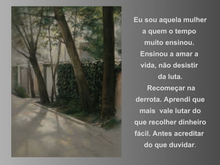 Eu sou aquela mulher  a quem o tempo  muito ensinou.  Ensinou a amar a  vida, não desistir  da luta. Recomeçar na derrota. Aprendi que mais  vale lutar do que recolher dinheiro fácil. Antes acreditar  do que duvidar . 