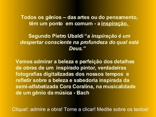 Todos os gênios – das artes ou do pensamento, têm um ponto  em comum - a  inspiração.  Segundo Pietro Ubaldi “ a inspiração é um despertar consciente na profundeza do qual está Deus.”  Vamos admirar a beleza e perfeição dos detalhes de obras de um  inspirado pintor, verdadeiras fotografias digitalizadas dos nossos tempos  e refletir sobre a beleza e sabedoria inspirada da semi-alfabetizada Cora Coralina, na musicalidade de um gênio da música - Bach Clique!: admire a obra! Torne a clicar! Medite sobre os textos! 