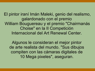 El pintor iraní Imán Maleki, genio del realismo, galardonado con el premio  William Bouguereau y el premio "Chairmanás Choise" en la II Competición  Internacional del Art Renewal Center.  Algunos le consideran el mejor pintor  de arte realista del mundo. "Sus dibujos  compiten con las cámaras digitales de  10 Mega pixeles", aseguran.  