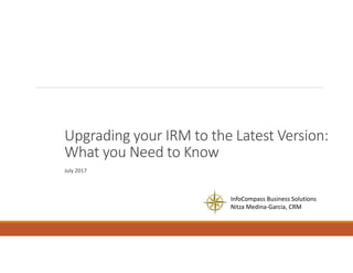 Upgrading your IRM to the Latest Version:
What you Need to Know
July 2017
InfoCompass Business Solutions
Nitza Medina-Garcia, CRM
 