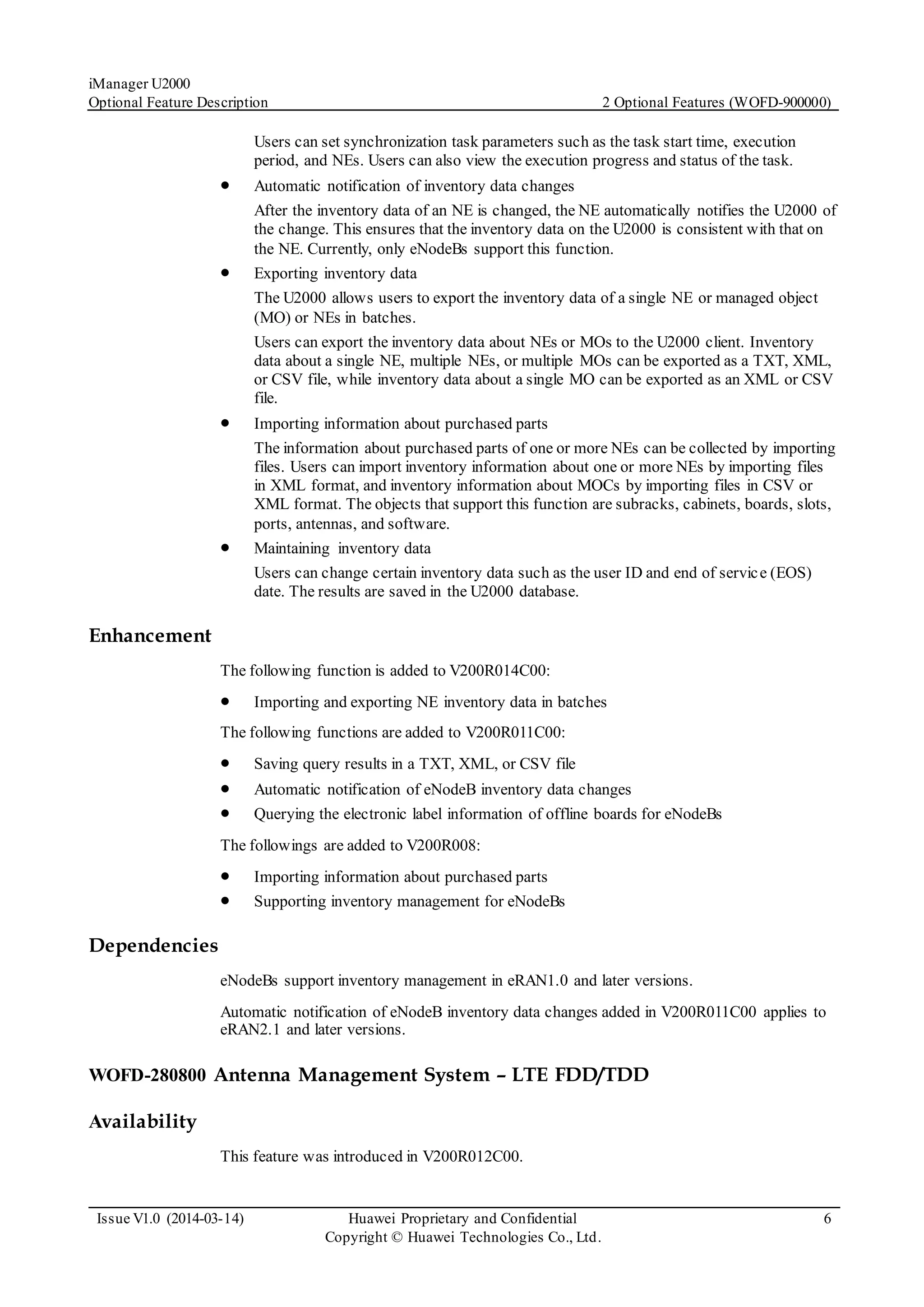 iManager U2000
Optional Feature Description 2 Optional Features (WOFD-900000)
Issue V1.0 (2014-03-14) Huawei Proprietary and Confidential
Copyright © Huawei Technologies Co., Ltd.
6
Users can set synchronization task parameters such as the task start time, execution
period, and NEs. Users can also view the execution progress and status of the task.
 Automatic notification of inventory data changes
After the inventory data of an NE is changed, the NE automatically notifies the U2000 of
the change. This ensures that the inventory data on the U2000 is consistent with that on
the NE. Currently, only eNodeBs support this function.
 Exporting inventory data
The U2000 allows users to export the inventory data of a single NE or managed object
(MO) or NEs in batches.
Users can export the inventory data about NEs or MOs to the U2000 client. Inventory
data about a single NE, multiple NEs, or multiple MOs can be exported as a TXT, XML,
or CSV file, while inventory data about a single MO can be exported as an XML or CSV
file.
 Importing information about purchased parts
The information about purchased parts of one or more NEs can be collected by importing
files. Users can import inventory information about one or more NEs by importing files
in XML format, and inventory information about MOCs by importing files in CSV or
XML format. The objects that support this function are subracks, cabinets, boards, slots,
ports, antennas, and software.
 Maintaining inventory data
Users can change certain inventory data such as the user ID and end of service (EOS)
date. The results are saved in the U2000 database.
Enhancement
The following function is added to V200R014C00:
 Importing and exporting NE inventory data in batches
The following functions are added to V200R011C00:
 Saving query results in a TXT, XML, or CSV file
 Automatic notification of eNodeB inventory data changes
 Querying the electronic label information of offline boards for eNodeBs
The followings are added to V200R008:
 Importing information about purchased parts
 Supporting inventory management for eNodeBs
Dependencies
eNodeBs support inventory management in eRAN1.0 and later versions.
Automatic notification of eNodeB inventory data changes added in V200R011C00 applies to
eRAN2.1 and later versions.
WOFD-280800 Antenna Management System – LTE FDD/TDD
Availability
This feature was introduced in V200R012C00.
 