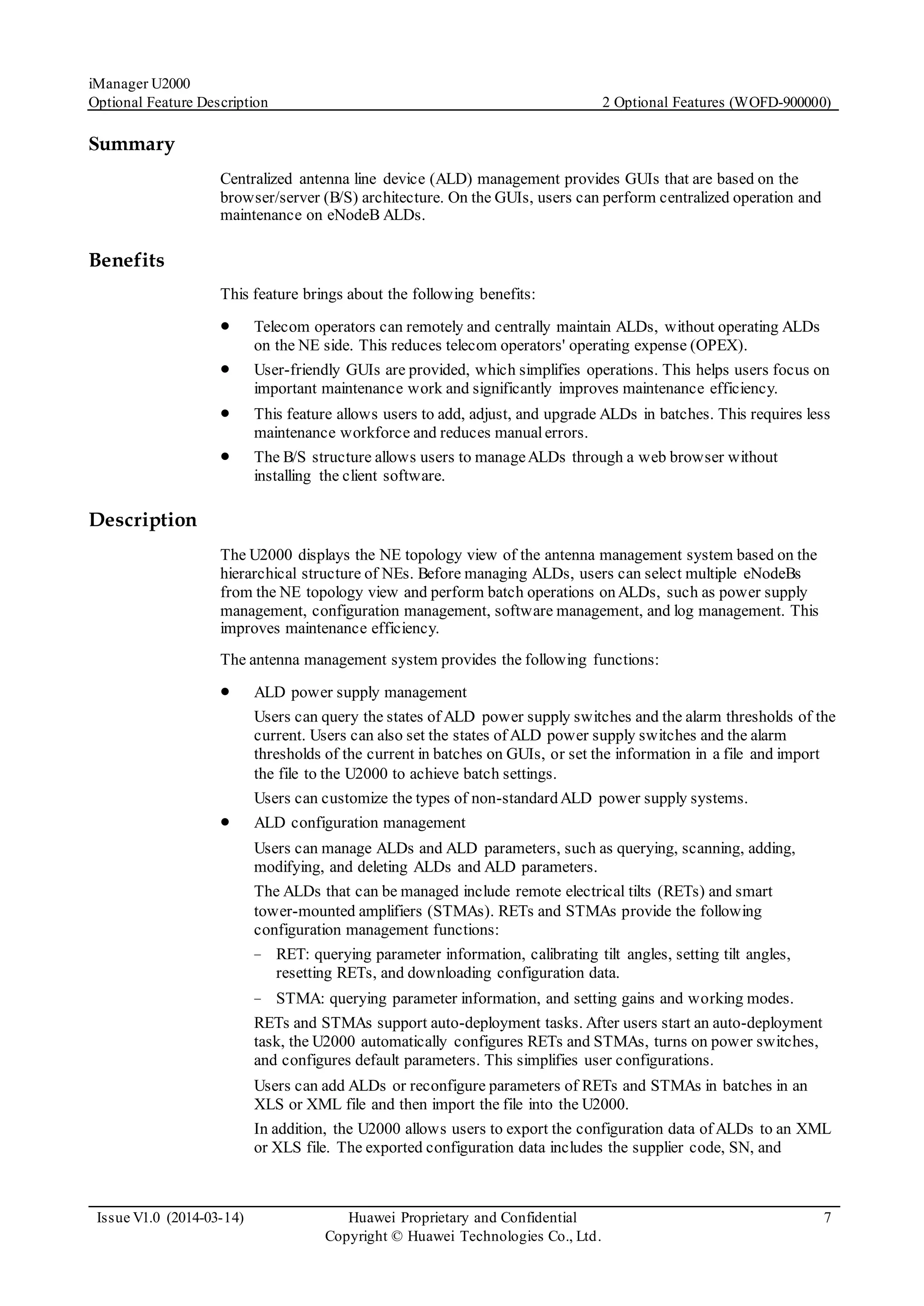 iManager U2000
Optional Feature Description 2 Optional Features (WOFD-900000)
Issue V1.0 (2014-03-14) Huawei Proprietary and Confidential
Copyright © Huawei Technologies Co., Ltd.
7
Summary
Centralized antenna line device (ALD) management provides GUIs that are based on the
browser/server (B/S) architecture. On the GUIs, users can perform centralized operation and
maintenance on eNodeB ALDs.
Benefits
This feature brings about the following benefits:
 Telecom operators can remotely and centrally maintain ALDs, without operating ALDs
on the NE side. This reduces telecom operators' operating expense (OPEX).
 User-friendly GUIs are provided, which simplifies operations. This helps users focus on
important maintenance work and significantly improves maintenance efficiency.
 This feature allows users to add, adjust, and upgrade ALDs in batches. This requires less
maintenance workforce and reduces manualerrors.
 The B/S structure allows users to manageALDs through a web browser without
installing the client software.
Description
The U2000 displays the NE topology view of the antenna management system based on the
hierarchical structure of NEs. Before managing ALDs, users can select multiple eNodeBs
from the NE topology view and perform batch operations onALDs, such as power supply
management, configuration management, software management, and log management. This
improves maintenance efficiency.
The antenna management system provides the following functions:
 ALD power supply management
Users can query the states of ALD power supply switches and the alarm thresholds of the
current. Users can also set the states of ALD power supply switches and the alarm
thresholds of the current in batches on GUIs, or set the information in a file and import
the file to the U2000 to achieve batch settings.
Users can customize the types of non-standardALD power supply systems.
 ALD configuration management
Users can manage ALDs and ALD parameters, such as querying, scanning, adding,
modifying, and deleting ALDs and ALD parameters.
The ALDs that can be managed include remote electrical tilts (RETs) and smart
tower-mounted amplifiers (STMAs). RETs and STMAs provide the following
configuration management functions:
− RET: querying parameter information, calibrating tilt angles, setting tilt angles,
resetting RETs, and downloading configuration data.
− STMA: querying parameter information, and setting gains and working modes.
RETs and STMAs support auto-deployment tasks. After users start an auto-deployment
task, the U2000 automatically configures RETs and STMAs, turns on power switches,
and configures default parameters. This simplifies user configurations.
Users can add ALDs or reconfigure parameters of RETs and STMAs in batches in an
XLS or XML file and then import the file into the U2000.
In addition, the U2000 allows users to export the configuration data of ALDs to an XML
or XLS file. The exported configuration data includes the supplier code, SN, and
 