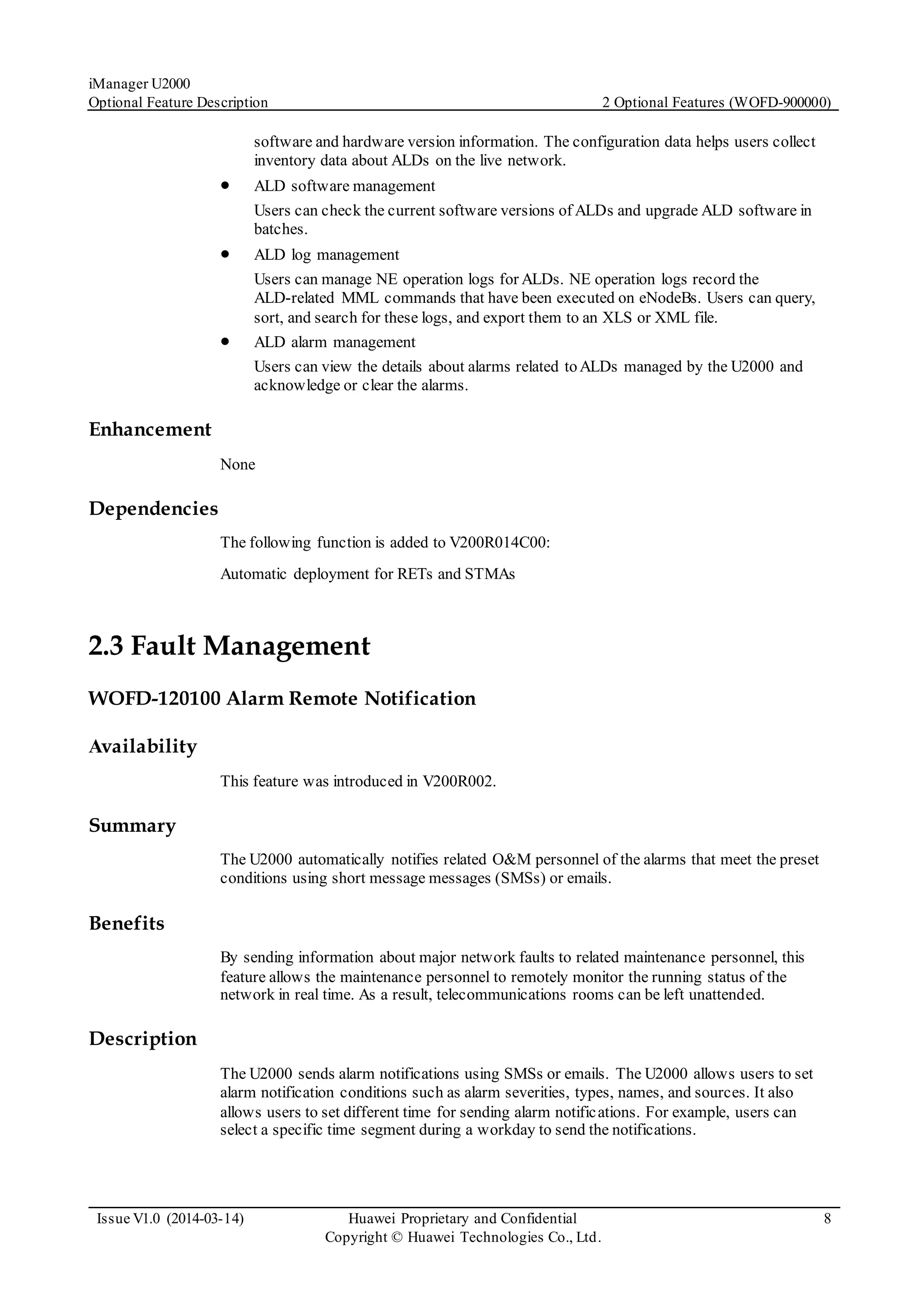 iManager U2000
Optional Feature Description 2 Optional Features (WOFD-900000)
Issue V1.0 (2014-03-14) Huawei Proprietary and Confidential
Copyright © Huawei Technologies Co., Ltd.
8
software and hardware version information. The configuration data helps users collect
inventory data about ALDs on the live network.
 ALD software management
Users can check the current software versions of ALDs and upgrade ALD software in
batches.
 ALD log management
Users can manage NE operation logs for ALDs. NE operation logs record the
ALD-related MML commands that have been executed on eNodeBs. Users can query,
sort, and search for these logs, and export them to an XLS or XML file.
 ALD alarm management
Users can view the details about alarms related toALDs managed by the U2000 and
acknowledge or clear the alarms.
Enhancement
None
Dependencies
The following function is added to V200R014C00:
Automatic deployment for RETs and STMAs
2.3 Fault Management
WOFD-120100 Alarm Remote Notification
Availability
This feature was introduced in V200R002.
Summary
The U2000 automatically notifies related O&M personnel of the alarms that meet the preset
conditions using short message messages (SMSs) or emails.
Benefits
By sending information about major network faults to related maintenance personnel, this
feature allows the maintenance personnel to remotely monitor the running status of the
network in real time. As a result, telecommunications rooms can be left unattended.
Description
The U2000 sends alarm notifications using SMSs or emails. The U2000 allows users to set
alarm notification conditions such as alarm severities, types, names, and sources. It also
allows users to set different time for sending alarm notifications. For example, users can
select a specific time segment during a workday to send the notifications.
 