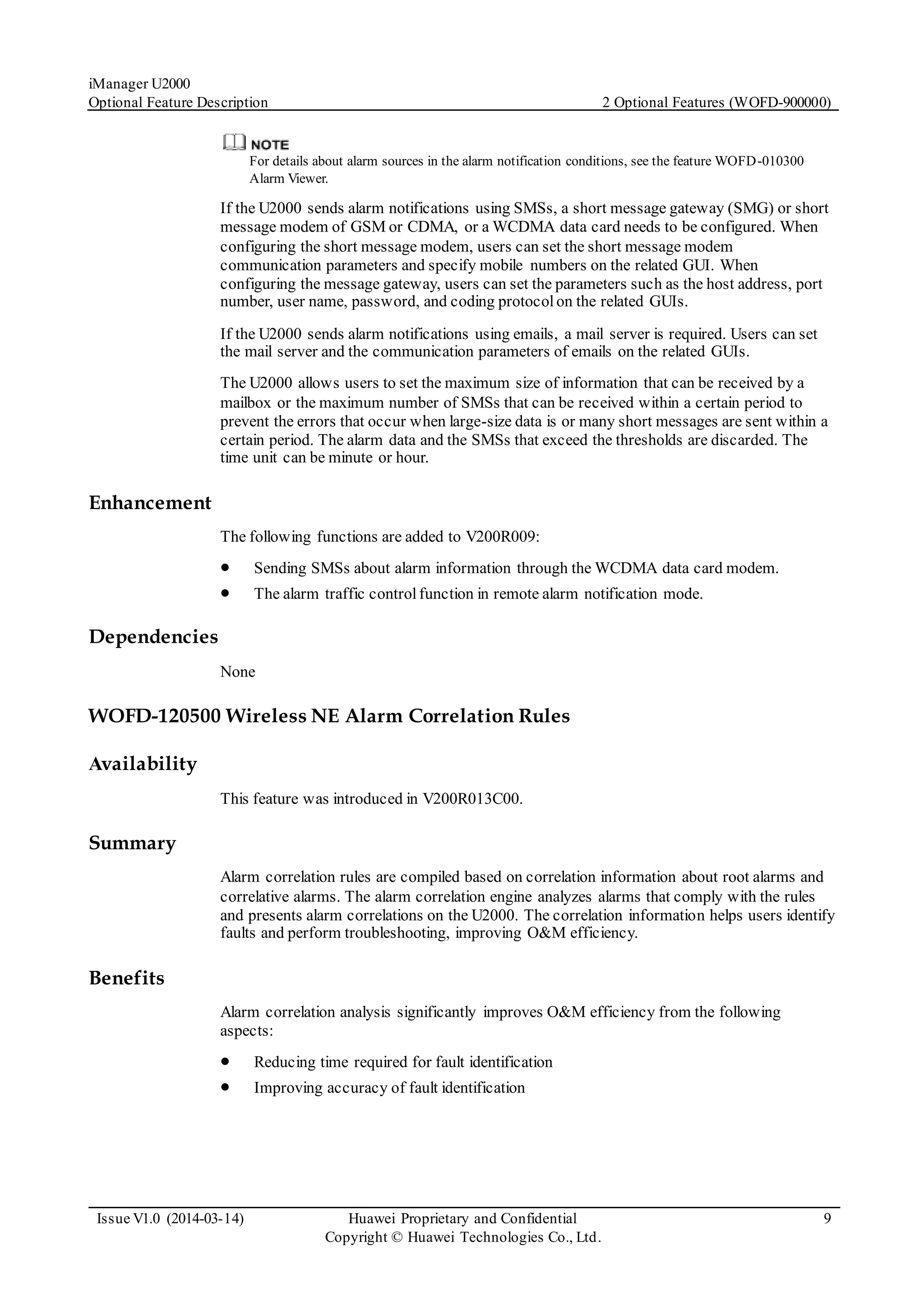 iManager U2000
Optional Feature Description 2 Optional Features (WOFD-900000)
Issue V1.0 (2014-03-14) Huawei Proprietary and Confidential
Copyright © Huawei Technologies Co., Ltd.
9
For details about alarm sources in the alarm notification conditions, see the feature WOFD-010300
Alarm Viewer.
If the U2000 sends alarm notifications using SMSs, a short message gateway (SMG) or short
message modem of GSM or CDMA, or a WCDMA data card needs to be configured. When
configuring the short message modem, users can set the short message modem
communication parameters and specify mobile numbers on the related GUI. When
configuring the message gateway, users can set the parameters such as the host address, port
number, user name, password, and coding protocolon the related GUIs.
If the U2000 sends alarm notifications using emails, a mail server is required. Users can set
the mail server and the communication parameters of emails on the related GUIs.
The U2000 allows users to set the maximum size of information that can be received by a
mailbox or the maximum number of SMSs that can be received within a certain period to
prevent the errors that occur when large-size data is or many short messages are sent within a
certain period. The alarm data and the SMSs that exceed the thresholds are discarded. The
time unit can be minute or hour.
Enhancement
The following functions are added to V200R009:
 Sending SMSs about alarm information through the WCDMA data card modem.
 The alarm traffic controlfunction in remote alarm notification mode.
Dependencies
None
WOFD-120500 Wireless NE Alarm Correlation Rules
Availability
This feature was introduced in V200R013C00.
Summary
Alarm correlation rules are compiled based on correlation information about root alarms and
correlative alarms. The alarm correlation engine analyzes alarms that comply with the rules
and presents alarm correlations on the U2000. The correlation information helps users identify
faults and perform troubleshooting, improving O&M efficiency.
Benefits
Alarm correlation analysis significantly improves O&M efficiency from the following
aspects:
 Reducing time required for fault identification
 Improving accuracy of fault identification
 