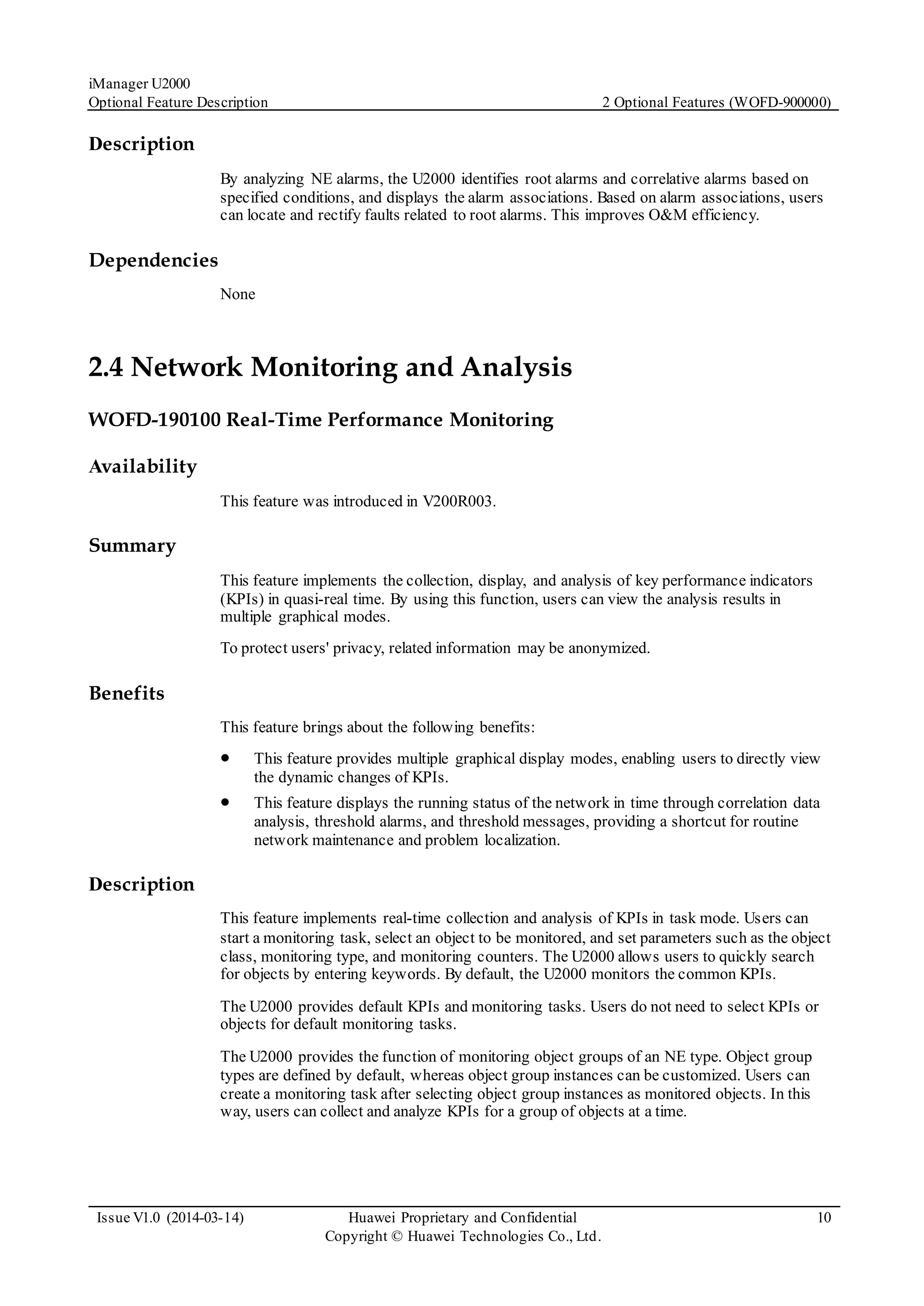 iManager U2000
Optional Feature Description 2 Optional Features (WOFD-900000)
Issue V1.0 (2014-03-14) Huawei Proprietary and Confidential
Copyright © Huawei Technologies Co., Ltd.
10
Description
By analyzing NE alarms, the U2000 identifies root alarms and correlative alarms based on
specified conditions, and displays the alarm associations. Based on alarm associations, users
can locate and rectify faults related to root alarms. This improves O&M efficiency.
Dependencies
None
2.4 Network Monitoring and Analysis
WOFD-190100 Real-Time Performance Monitoring
Availability
This feature was introduced in V200R003.
Summary
This feature implements the collection, display, and analysis of key performance indicators
(KPIs) in quasi-real time. By using this function, users can view the analysis results in
multiple graphical modes.
To protect users' privacy, related information may be anonymized.
Benefits
This feature brings about the following benefits:
 This feature provides multiple graphical display modes, enabling users to directly view
the dynamic changes of KPIs.
 This feature displays the running status of the network in time through correlation data
analysis, threshold alarms, and threshold messages, providing a shortcut for routine
network maintenance and problem localization.
Description
This feature implements real-time collection and analysis of KPIs in task mode. Users can
start a monitoring task, select an object to be monitored, and set parameters such as the object
class, monitoring type, and monitoring counters. The U2000 allows users to quickly search
for objects by entering keywords. By default, the U2000 monitors the common KPIs.
The U2000 provides default KPIs and monitoring tasks. Users do not need to select KPIs or
objects for default monitoring tasks.
The U2000 provides the function of monitoring object groups of an NE type. Object group
types are defined by default, whereas object group instances can be customized. Users can
create a monitoring task after selecting object group instances as monitored objects. In this
way, users can collect and analyze KPIs for a group of objects at a time.
 