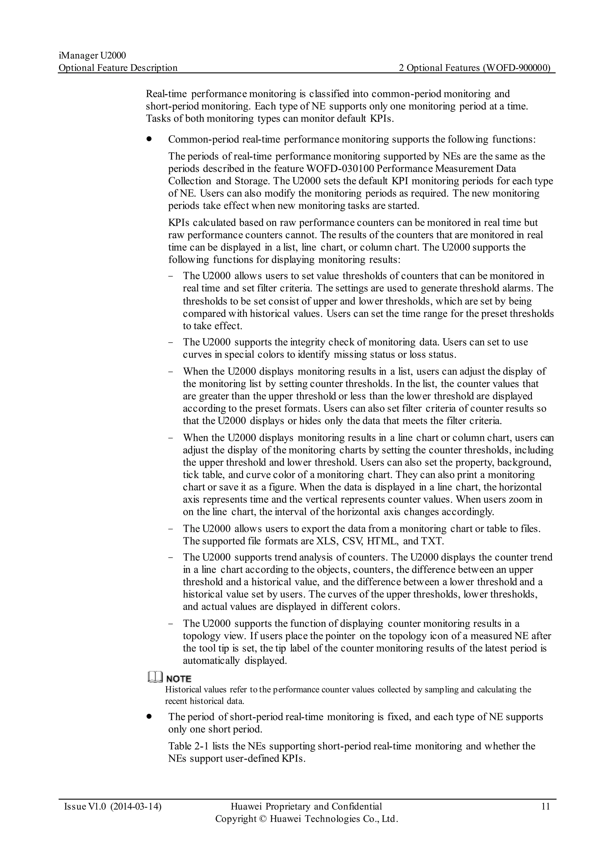 iManager U2000
Optional Feature Description 2 Optional Features (WOFD-900000)
Issue V1.0 (2014-03-14) Huawei Proprietary and Confidential
Copyright © Huawei Technologies Co., Ltd.
11
Real-time performance monitoring is classified into common-period monitoring and
short-period monitoring. Each type of NE supports only one monitoring period at a time.
Tasks of both monitoring types can monitor default KPIs.
 Common-period real-time performance monitoring supports the following functions:
The periods of real-time performance monitoring supported by NEs are the same as the
periods described in the feature WOFD-030100 Performance Measurement Data
Collection and Storage. The U2000 sets the default KPI monitoring periods for each type
of NE. Users can also modify the monitoring periods as required. The new monitoring
periods take effect when new monitoring tasks are started.
KPIs calculated based on raw performance counters can be monitored in real time but
raw performance counters cannot. The results of the counters that are monitored in real
time can be displayed in a list, line chart, or column chart. The U2000 supports the
following functions for displaying monitoring results:
− The U2000 allows users to set value thresholds of counters that can be monitored in
real time and set filter criteria. The settings are used to generate threshold alarms. The
thresholds to be set consist of upper and lower thresholds, which are set by being
compared with historical values. Users can set the time range for the preset thresholds
to take effect.
− The U2000 supports the integrity check of monitoring data. Users can set to use
curves in special colors to identify missing status or loss status.
− When the U2000 displays monitoring results in a list, users can adjust the display of
the monitoring list by setting counter thresholds. In the list, the counter values that
are greater than the upper threshold or less than the lower threshold are displayed
according to the preset formats. Users can also set filter criteria of counter results so
that the U2000 displays or hides only the data that meets the filter criteria.
− When the U2000 displays monitoring results in a line chart or column chart, users can
adjust the display of the monitoring charts by setting the counter thresholds, including
the upper threshold and lower threshold. Users can also set the property, background,
tick table, and curve color of a monitoring chart. They can also print a monitoring
chart or save it as a figure. When the data is displayed in a line chart, the horizontal
axis represents time and the vertical represents counter values. When users zoom in
on the line chart, the interval of the horizontal axis changes accordingly.
− The U2000 allows users to export the data from a monitoring chart or table to files.
The supported file formats are XLS, CSV, HTML, and TXT.
− The U2000 supports trend analysis of counters. The U2000 displays the counter trend
in a line chart according to the objects, counters, the difference between an upper
threshold and a historical value, and the difference between a lower threshold and a
historical value set by users. The curves of the upper thresholds, lower thresholds,
and actual values are displayed in different colors.
− The U2000 supports the function of displaying counter monitoring results in a
topology view. If users place the pointer on the topology icon of a measured NE after
the tool tip is set, the tip label of the counter monitoring results of the latest period is
automatically displayed.
Historical values refer to the performance counter values collected by sampling and calculating the
recent historical data.
 The period of short-period real-time monitoring is fixed, and each type of NE supports
only one short period.
Table 2-1 lists the NEs supporting short-period real-time monitoring and whether the
NEs support user-defined KPIs.
 