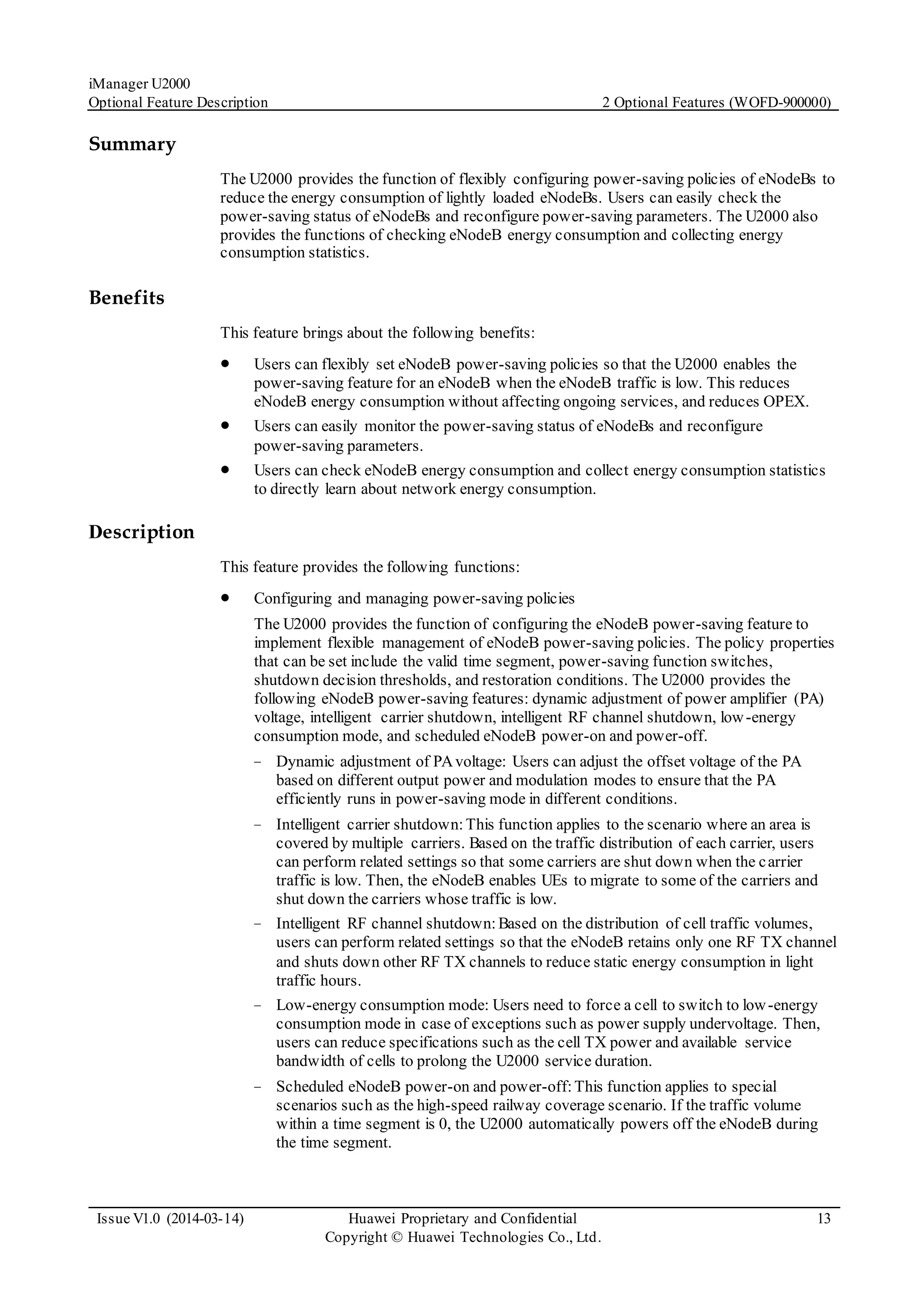 iManager U2000
Optional Feature Description 2 Optional Features (WOFD-900000)
Issue V1.0 (2014-03-14) Huawei Proprietary and Confidential
Copyright © Huawei Technologies Co., Ltd.
13
Summary
The U2000 provides the function of flexibly configuring power-saving policies of eNodeBs to
reduce the energy consumption of lightly loaded eNodeBs. Users can easily check the
power-saving status of eNodeBs and reconfigure power-saving parameters. The U2000 also
provides the functions of checking eNodeB energy consumption and collecting energy
consumption statistics.
Benefits
This feature brings about the following benefits:
 Users can flexibly set eNodeB power-saving policies so that the U2000 enables the
power-saving feature for an eNodeB when the eNodeB traffic is low. This reduces
eNodeB energy consumption without affecting ongoing services, and reduces OPEX.
 Users can easily monitor the power-saving status of eNodeBs and reconfigure
power-saving parameters.
 Users can check eNodeB energy consumption and collect energy consumption statistics
to directly learn about network energy consumption.
Description
This feature provides the following functions:
 Configuring and managing power-saving policies
The U2000 provides the function of configuring the eNodeB power-saving feature to
implement flexible management of eNodeB power-saving policies. The policy properties
that can be set include the valid time segment, power-saving function switches,
shutdown decision thresholds, and restoration conditions. The U2000 provides the
following eNodeB power-saving features: dynamic adjustment of power amplifier (PA)
voltage, intelligent carrier shutdown, intelligent RF channel shutdown, low-energy
consumption mode, and scheduled eNodeB power-on and power-off.
− Dynamic adjustment of PAvoltage: Users can adjust the offset voltage of the PA
based on different output power and modulation modes to ensure that the PA
efficiently runs in power-saving mode in different conditions.
− Intelligent carrier shutdown:This function applies to the scenario where an area is
covered by multiple carriers. Based on the traffic distribution of each carrier, users
can perform related settings so that some carriers are shut down when the carrier
traffic is low. Then, the eNodeB enables UEs to migrate to some of the carriers and
shut down the carriers whose traffic is low.
− Intelligent RF channel shutdown:Based on the distribution of cell traffic volumes,
users can perform related settings so that the eNodeB retains only one RF TX channel
and shuts down other RF TX channels to reduce static energy consumption in light
traffic hours.
− Low-energy consumption mode: Users need to force a cell to switch to low-energy
consumption mode in case of exceptions such as power supply undervoltage. Then,
users can reduce specifications such as the cell TX power and available service
bandwidth of cells to prolong the U2000 service duration.
− Scheduled eNodeB power-on and power-off:This function applies to special
scenarios such as the high-speed railway coverage scenario. If the traffic volume
within a time segment is 0, the U2000 automatically powers off the eNodeB during
the time segment.
 
