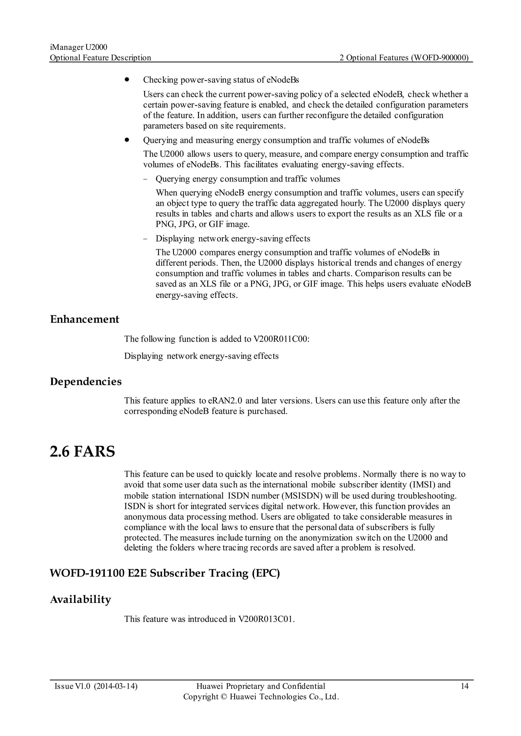 iManager U2000
Optional Feature Description 2 Optional Features (WOFD-900000)
Issue V1.0 (2014-03-14) Huawei Proprietary and Confidential
Copyright © Huawei Technologies Co., Ltd.
14
 Checking power-saving status of eNodeBs
Users can check the current power-saving policy of a selected eNodeB, check whether a
certain power-saving feature is enabled, and check the detailed configuration parameters
of the feature. In addition, users can further reconfigure the detailed configuration
parameters based on site requirements.
 Querying and measuring energy consumption and traffic volumes of eNodeBs
The U2000 allows users to query, measure, and compare energy consumption and traffic
volumes of eNodeBs. This facilitates evaluating energy-saving effects.
− Querying energy consumption and traffic volumes
When querying eNodeB energy consumption and traffic volumes, users can specify
an object type to query the traffic data aggregated hourly. The U2000 displays query
results in tables and charts and allows users to export the results as an XLS file or a
PNG, JPG, or GIF image.
− Displaying network energy-saving effects
The U2000 compares energy consumption and traffic volumes of eNodeBs in
different periods. Then, the U2000 displays historical trends and changes of energy
consumption and traffic volumes in tables and charts. Comparison results can be
saved as an XLS file or a PNG, JPG, or GIF image. This helps users evaluate eNodeB
energy-saving effects.
Enhancement
The following function is added to V200R011C00:
Displaying network energy-saving effects
Dependencies
This feature applies to eRAN2.0 and later versions. Users can use this feature only after the
corresponding eNodeB feature is purchased.
2.6 FARS
This feature can be used to quickly locate and resolve problems. Normally there is no way to
avoid that some user data such as the international mobile subscriber identity (IMSI) and
mobile station international ISDN number (MSISDN) will be used during troubleshooting.
ISDN is short for integrated services digital network. However, this function provides an
anonymous data processing method. Users are obligated to take considerable measures in
compliance with the local laws to ensure that the personaldata of subscribers is fully
protected. The measures include turning on the anonymization switch on the U2000 and
deleting the folders where tracing records are saved after a problem is resolved.
WOFD-191100 E2E Subscriber Tracing (EPC)
Availability
This feature was introduced in V200R013C01.
 