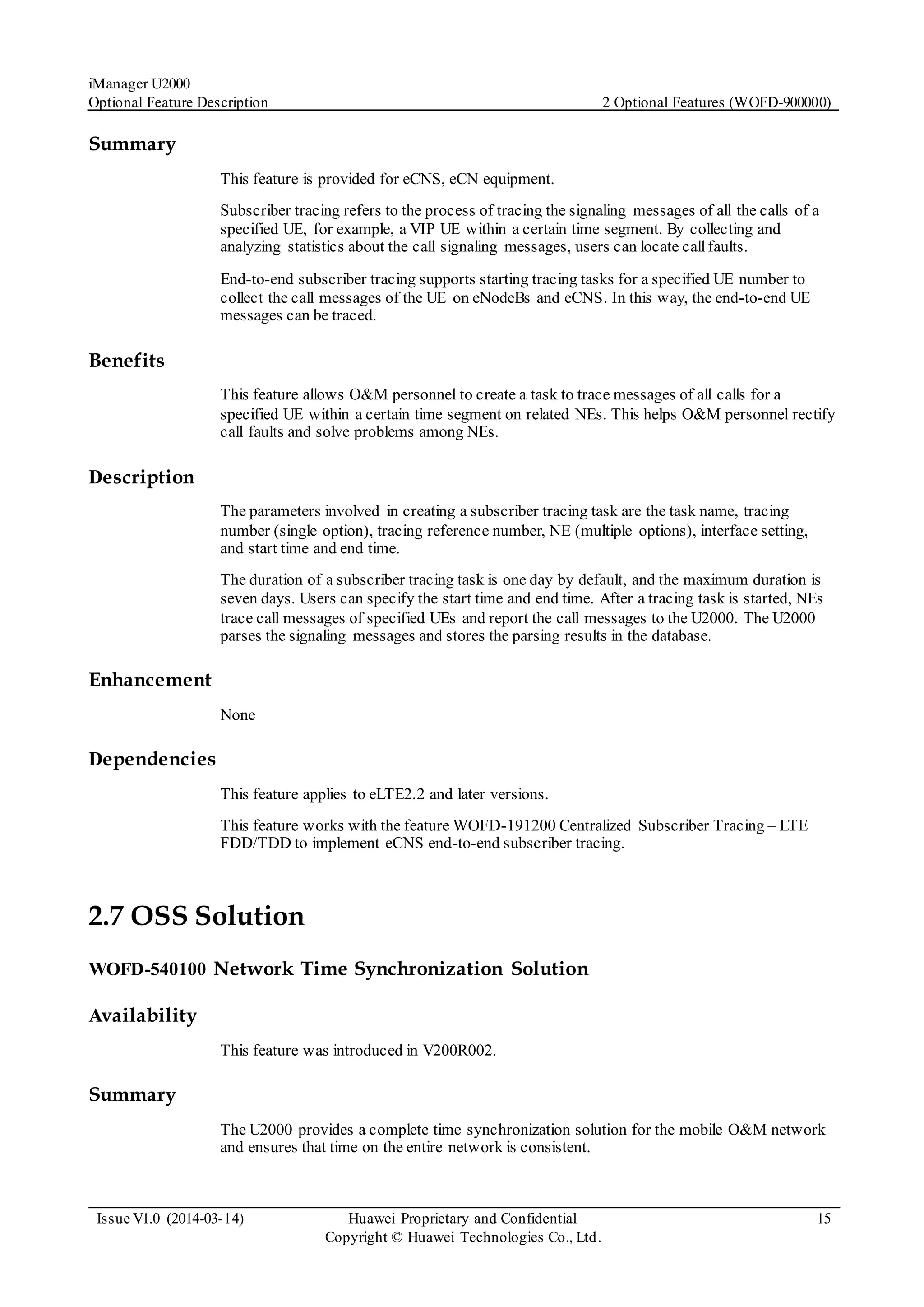 iManager U2000
Optional Feature Description 2 Optional Features (WOFD-900000)
Issue V1.0 (2014-03-14) Huawei Proprietary and Confidential
Copyright © Huawei Technologies Co., Ltd.
15
Summary
This feature is provided for eCNS, eCN equipment.
Subscriber tracing refers to the process of tracing the signaling messages of all the calls of a
specified UE, for example, a VIP UE within a certain time segment. By collecting and
analyzing statistics about the call signaling messages, users can locate callfaults.
End-to-end subscriber tracing supports starting tracing tasks for a specified UE number to
collect the call messages of the UE on eNodeBs and eCNS. In this way, the end-to-end UE
messages can be traced.
Benefits
This feature allows O&M personnel to create a task to trace messages of all calls for a
specified UE within a certain time segment on related NEs. This helps O&M personnel rectify
call faults and solve problems among NEs.
Description
The parameters involved in creating a subscriber tracing task are the task name, tracing
number (single option), tracing reference number, NE (multiple options), interface setting,
and start time and end time.
The duration of a subscriber tracing task is one day by default, and the maximum duration is
seven days. Users can specify the start time and end time. After a tracing task is started, NEs
trace call messages of specified UEs and report the call messages to the U2000. The U2000
parses the signaling messages and stores the parsing results in the database.
Enhancement
None
Dependencies
This feature applies to eLTE2.2 and later versions.
This feature works with the feature WOFD-191200 Centralized Subscriber Tracing – LTE
FDD/TDD to implement eCNS end-to-end subscriber tracing.
2.7 OSS Solution
WOFD-540100 Network Time Synchronization Solution
Availability
This feature was introduced in V200R002.
Summary
The U2000 provides a complete time synchronization solution for the mobile O&M network
and ensures that time on the entire network is consistent.
 