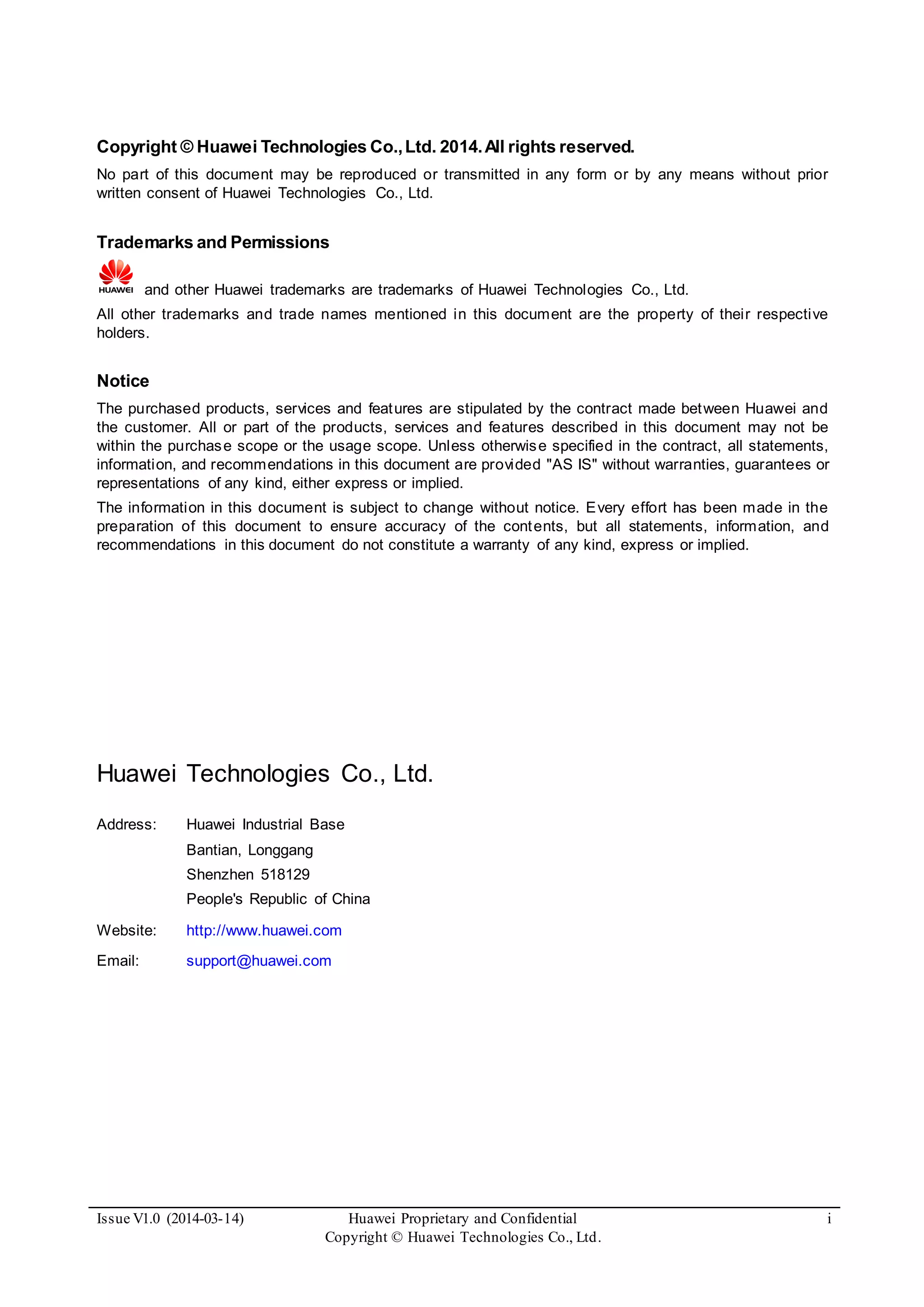 Issue V1.0 (2014-03-14) Huawei Proprietary and Confidential
Copyright © Huawei Technologies Co., Ltd.
i
Copyright © Huawei Technologies Co.,Ltd. 2014.All rights reserved.
No part of this document may be reproduced or transmitted in any form or by any means without prior
written consent of Huawei Technologies Co., Ltd.
Trademarks and Permissions
and other Huawei trademarks are trademarks of Huawei Technologies Co., Ltd.
All other trademarks and trade names mentioned in this document are the property of their respective
holders.
Notice
The purchased products, services and features are stipulated by the contract made between Huawei and
the customer. All or part of the products, services and features described in this document may not be
within the purchase scope or the usage scope. Unless otherwise specified in the contract, all statements,
information, and recommendations in this document are provided "AS IS" without warranties, guarantees or
representations of any kind, either express or implied.
The information in this document is subject to change without notice. Every effort has been made in the
preparation of this document to ensure accuracy of the contents, but all statements, information, and
recommendations in this document do not constitute a warranty of any kind, express or implied.
Huawei Technologies Co., Ltd.
Address: Huawei Industrial Base
Bantian, Longgang
Shenzhen 518129
People's Republic of China
Website: http://www.huawei.com
Email: support@huawei.com
 