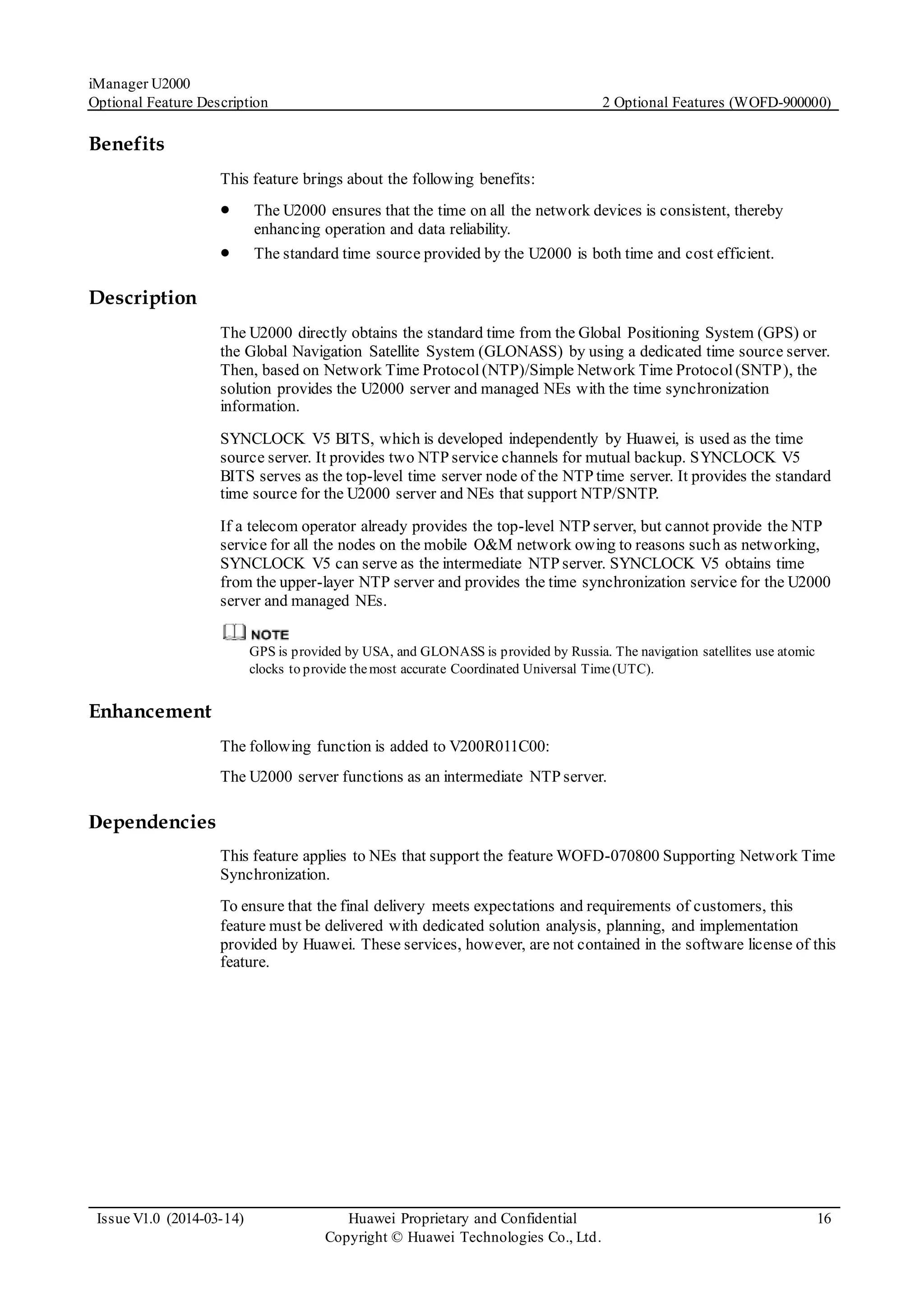 iManager U2000
Optional Feature Description 2 Optional Features (WOFD-900000)
Issue V1.0 (2014-03-14) Huawei Proprietary and Confidential
Copyright © Huawei Technologies Co., Ltd.
16
Benefits
This feature brings about the following benefits:
 The U2000 ensures that the time on all the network devices is consistent, thereby
enhancing operation and data reliability.
 The standard time source provided by the U2000 is both time and cost efficient.
Description
The U2000 directly obtains the standard time from the Global Positioning System (GPS) or
the Global Navigation Satellite System (GLONASS) by using a dedicated time source server.
Then, based on Network Time Protocol(NTP)/Simple Network Time Protocol(SNTP), the
solution provides the U2000 server and managed NEs with the time synchronization
information.
SYNCLOCK V5 BITS, which is developed independently by Huawei, is used as the time
source server. It provides two NTP service channels for mutual backup. SYNCLOCK V5
BITS serves as the top-level time server node of the NTP time server. It provides the standard
time source for the U2000 server and NEs that support NTP/SNTP.
If a telecom operator already provides the top-level NTP server, but cannot provide the NTP
service for all the nodes on the mobile O&M network owing to reasons such as networking,
SYNCLOCK V5 can serve as the intermediate NTP server. SYNCLOCK V5 obtains time
from the upper-layer NTP server and provides the time synchronization service for the U2000
server and managed NEs.
GPS is provided by USA, and GLONASS is provided by Russia. The navigation satellites use atomic
clocks to provide themost accurate Coordinated Universal Time(UTC).
Enhancement
The following function is added to V200R011C00:
The U2000 server functions as an intermediate NTP server.
Dependencies
This feature applies to NEs that support the feature WOFD-070800 Supporting Network Time
Synchronization.
To ensure that the final delivery meets expectations and requirements of customers, this
feature must be delivered with dedicated solution analysis, planning, and implementation
provided by Huawei. These services, however, are not contained in the software license of this
feature.
 