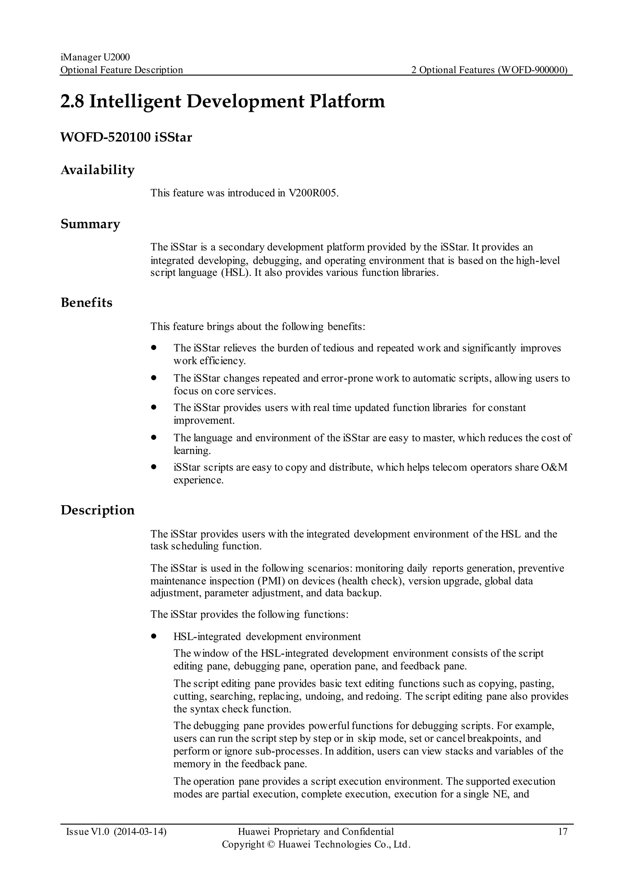iManager U2000
Optional Feature Description 2 Optional Features (WOFD-900000)
Issue V1.0 (2014-03-14) Huawei Proprietary and Confidential
Copyright © Huawei Technologies Co., Ltd.
17
2.8 Intelligent Development Platform
WOFD-520100 iSStar
Availability
This feature was introduced in V200R005.
Summary
The iSStar is a secondary development platform provided by the iSStar. It provides an
integrated developing, debugging, and operating environment that is based on the high-level
script language (HSL). It also provides various function libraries.
Benefits
This feature brings about the following benefits:
 The iSStar relieves the burden of tedious and repeated work and significantly improves
work efficiency.
 The iSStar changes repeated and error-prone work to automatic scripts, allowing users to
focus on core services.
 The iSStar provides users with real time updated function libraries for constant
improvement.
 The language and environment of the iSStar are easy to master, which reduces the cost of
learning.
 iSStar scripts are easy to copy and distribute, which helps telecom operators share O&M
experience.
Description
The iSStar provides users with the integrated development environment of the HSL and the
task scheduling function.
The iSStar is used in the following scenarios: monitoring daily reports generation, preventive
maintenance inspection (PMI) on devices (health check), version upgrade, global data
adjustment, parameter adjustment, and data backup.
The iSStar provides the following functions:
 HSL-integrated development environment
The window of the HSL-integrated development environment consists of the script
editing pane, debugging pane, operation pane, and feedback pane.
The script editing pane provides basic text editing functions such as copying, pasting,
cutting, searching, replacing, undoing, and redoing. The script editing pane also provides
the syntax check function.
The debugging pane provides powerfulfunctions for debugging scripts. For example,
users can run the script step by step or in skip mode, set or cancelbreakpoints, and
perform or ignore sub-processes. In addition, users can view stacks and variables of the
memory in the feedback pane.
The operation pane provides a script execution environment. The supported execution
modes are partial execution, complete execution, execution for a single NE, and
 
