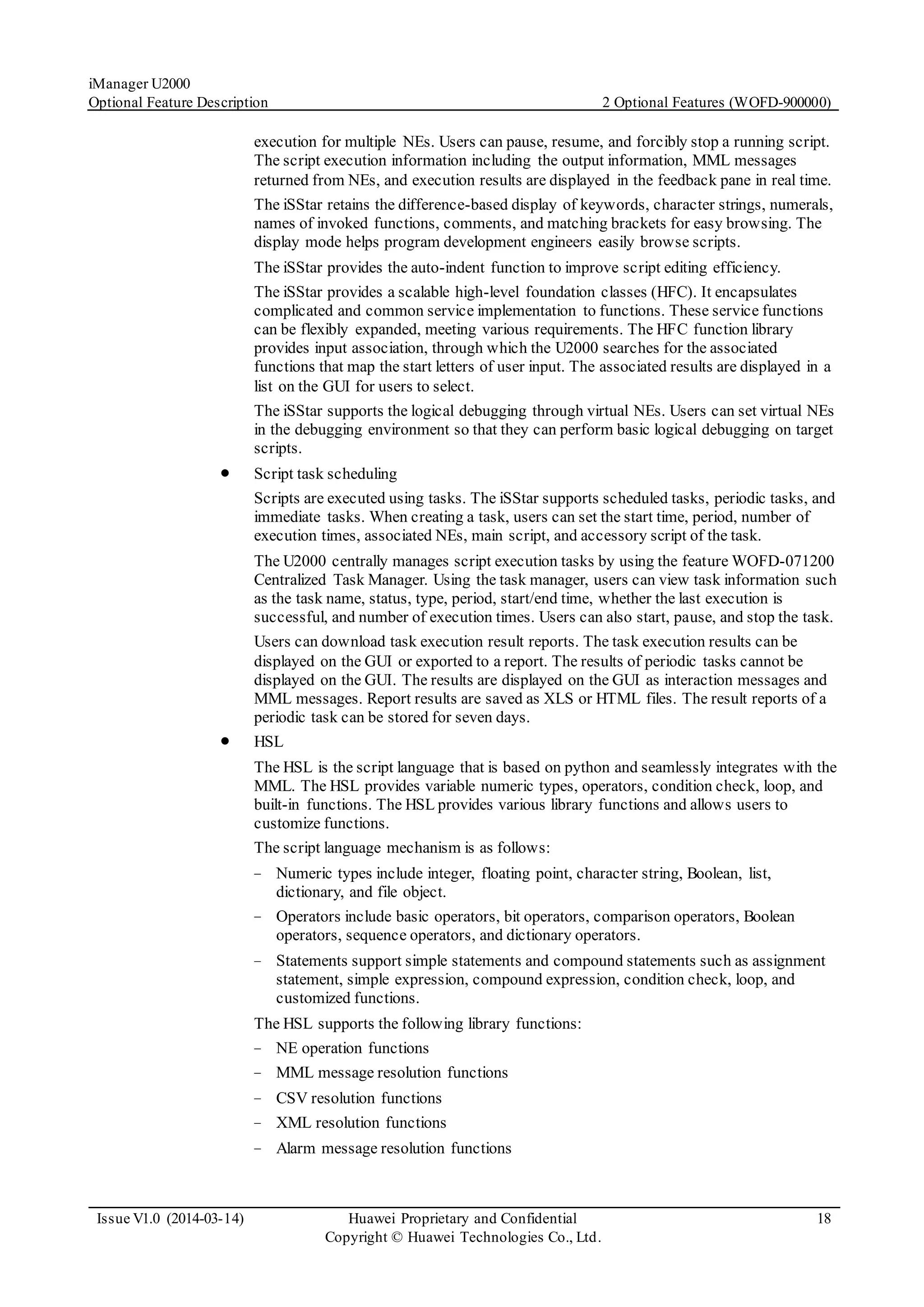 iManager U2000
Optional Feature Description 2 Optional Features (WOFD-900000)
Issue V1.0 (2014-03-14) Huawei Proprietary and Confidential
Copyright © Huawei Technologies Co., Ltd.
18
execution for multiple NEs. Users can pause, resume, and forcibly stop a running script.
The script execution information including the output information, MML messages
returned from NEs, and execution results are displayed in the feedback pane in real time.
The iSStar retains the difference-based display of keywords, character strings, numerals,
names of invoked functions, comments, and matching brackets for easy browsing. The
display mode helps program development engineers easily browse scripts.
The iSStar provides the auto-indent function to improve script editing efficiency.
The iSStar provides a scalable high-level foundation classes (HFC). It encapsulates
complicated and common service implementation to functions. These service functions
can be flexibly expanded, meeting various requirements. The HFC function library
provides input association, through which the U2000 searches for the associated
functions that map the start letters of user input. The associated results are displayed in a
list on the GUI for users to select.
The iSStar supports the logical debugging through virtual NEs. Users can set virtual NEs
in the debugging environment so that they can perform basic logical debugging on target
scripts.
 Script task scheduling
Scripts are executed using tasks. The iSStar supports scheduled tasks, periodic tasks, and
immediate tasks. When creating a task, users can set the start time, period, number of
execution times, associated NEs, main script, and accessory script of the task.
The U2000 centrally manages script execution tasks by using the feature WOFD-071200
Centralized Task Manager. Using the task manager, users can view task information such
as the task name, status, type, period, start/end time, whether the last execution is
successful, and number of execution times. Users can also start, pause, and stop the task.
Users can download task execution result reports. The task execution results can be
displayed on the GUI or exported to a report. The results of periodic tasks cannot be
displayed on the GUI. The results are displayed on the GUI as interaction messages and
MML messages. Report results are saved as XLS or HTML files. The result reports of a
periodic task can be stored for seven days.
 HSL
The HSL is the script language that is based on python and seamlessly integrates with the
MML. The HSL provides variable numeric types, operators, condition check, loop, and
built-in functions. The HSL provides various library functions and allows users to
customize functions.
The script language mechanism is as follows:
− Numeric types include integer, floating point, character string, Boolean, list,
dictionary, and file object.
− Operators include basic operators, bit operators, comparison operators, Boolean
operators, sequence operators, and dictionary operators.
− Statements support simple statements and compound statements such as assignment
statement, simple expression, compound expression, condition check, loop, and
customized functions.
The HSL supports the following library functions:
− NE operation functions
− MML message resolution functions
− CSV resolution functions
− XML resolution functions
− Alarm message resolution functions
 