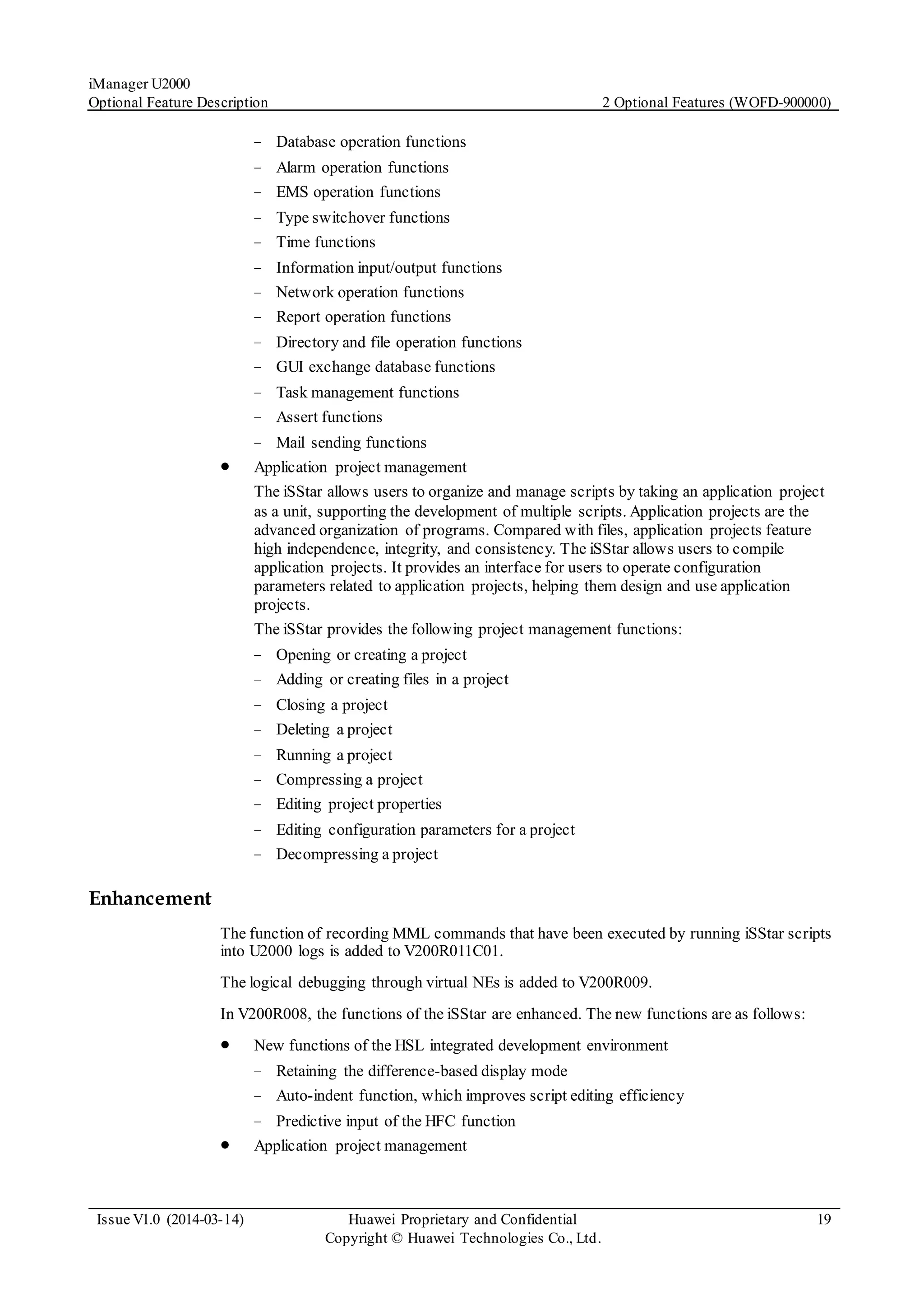 iManager U2000
Optional Feature Description 2 Optional Features (WOFD-900000)
Issue V1.0 (2014-03-14) Huawei Proprietary and Confidential
Copyright © Huawei Technologies Co., Ltd.
19
− Database operation functions
− Alarm operation functions
− EMS operation functions
− Type switchover functions
− Time functions
− Information input/output functions
− Network operation functions
− Report operation functions
− Directory and file operation functions
− GUI exchange database functions
− Task management functions
− Assert functions
− Mail sending functions
 Application project management
The iSStar allows users to organize and manage scripts by taking an application project
as a unit, supporting the development of multiple scripts. Application projects are the
advanced organization of programs. Compared with files, application projects feature
high independence, integrity, and consistency. The iSStar allows users to compile
application projects. It provides an interface for users to operate configuration
parameters related to application projects, helping them design and use application
projects.
The iSStar provides the following project management functions:
− Opening or creating a project
− Adding or creating files in a project
− Closing a project
− Deleting a project
− Running a project
− Compressing a project
− Editing project properties
− Editing configuration parameters for a project
− Decompressing a project
Enhancement
The function of recording MML commands that have been executed by running iSStar scripts
into U2000 logs is added to V200R011C01.
The logical debugging through virtual NEs is added to V200R009.
In V200R008, the functions of the iSStar are enhanced. The new functions are as follows:
 New functions of the HSL integrated development environment
− Retaining the difference-based display mode
− Auto-indent function, which improves script editing efficiency
− Predictive input of the HFC function
 Application project management
 
