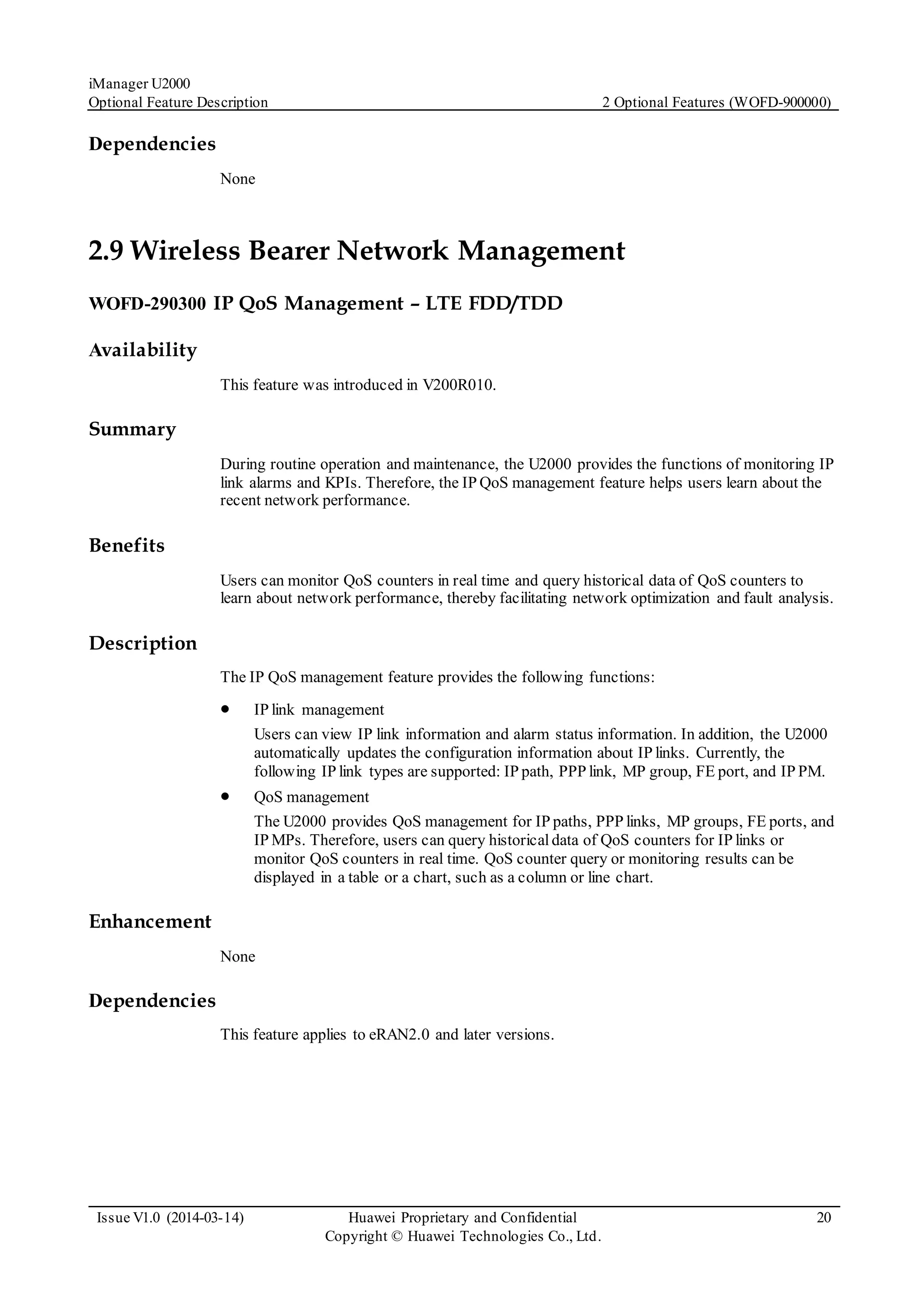 iManager U2000
Optional Feature Description 2 Optional Features (WOFD-900000)
Issue V1.0 (2014-03-14) Huawei Proprietary and Confidential
Copyright © Huawei Technologies Co., Ltd.
20
Dependencies
None
2.9 Wireless Bearer Network Management
WOFD-290300 IP QoS Management – LTE FDD/TDD
Availability
This feature was introduced in V200R010.
Summary
During routine operation and maintenance, the U2000 provides the functions of monitoring IP
link alarms and KPIs. Therefore, the IP QoS management feature helps users learn about the
recent network performance.
Benefits
Users can monitor QoS counters in real time and query historical data of QoS counters to
learn about network performance, thereby facilitating network optimization and fault analysis.
Description
The IP QoS management feature provides the following functions:
 IP link management
Users can view IP link information and alarm status information. In addition, the U2000
automatically updates the configuration information about IP links. Currently, the
following IP link types are supported: IP path, PPP link, MP group, FE port, and IP PM.
 QoS management
The U2000 provides QoS management for IP paths, PPP links, MP groups, FE ports, and
IP MPs. Therefore, users can query historicaldata of QoS counters for IP links or
monitor QoS counters in real time. QoS counter query or monitoring results can be
displayed in a table or a chart, such as a column or line chart.
Enhancement
None
Dependencies
This feature applies to eRAN2.0 and later versions.
 