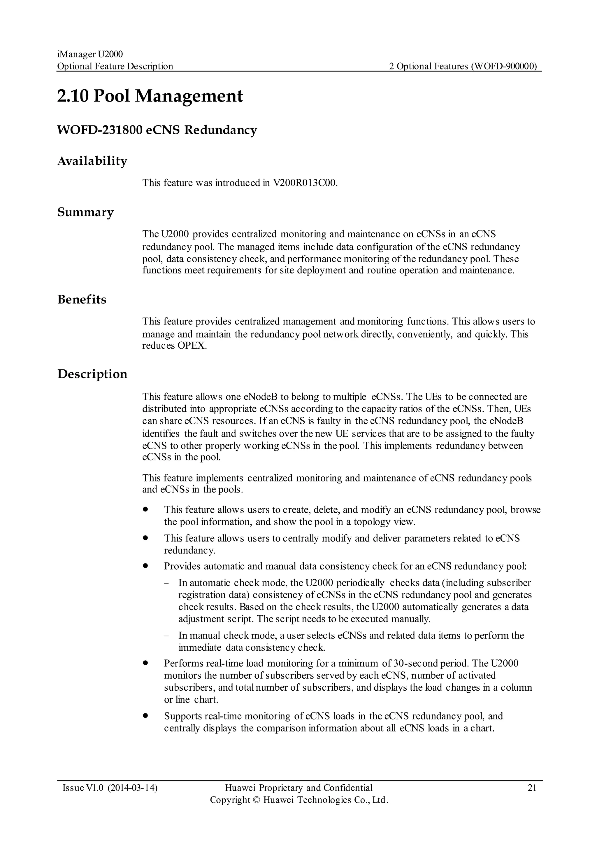 iManager U2000
Optional Feature Description 2 Optional Features (WOFD-900000)
Issue V1.0 (2014-03-14) Huawei Proprietary and Confidential
Copyright © Huawei Technologies Co., Ltd.
21
2.10 Pool Management
WOFD-231800 eCNS Redundancy
Availability
This feature was introduced in V200R013C00.
Summary
The U2000 provides centralized monitoring and maintenance on eCNSs in an eCNS
redundancy pool. The managed items include data configuration of the eCNS redundancy
pool, data consistency check, and performance monitoring of the redundancy pool. These
functions meet requirements for site deployment and routine operation and maintenance.
Benefits
This feature provides centralized management and monitoring functions. This allows users to
manage and maintain the redundancy pool network directly, conveniently, and quickly. This
reduces OPEX.
Description
This feature allows one eNodeB to belong to multiple eCNSs. The UEs to be connected are
distributed into appropriate eCNSs according to the capacity ratios of the eCNSs. Then, UEs
can share eCNS resources. If an eCNS is faulty in the eCNS redundancy pool, the eNodeB
identifies the fault and switches over the new UE services that are to be assigned to the faulty
eCNS to other properly working eCNSs in the pool. This implements redundancy between
eCNSs in the pool.
This feature implements centralized monitoring and maintenance of eCNS redundancy pools
and eCNSs in the pools.
 This feature allows users to create, delete, and modify an eCNS redundancy pool, browse
the pool information, and show the pool in a topology view.
 This feature allows users to centrally modify and deliver parameters related to eCNS
redundancy.
 Provides automatic and manual data consistency check for an eCNS redundancy pool:
− In automatic check mode, the U2000 periodically checks data (including subscriber
registration data) consistency of eCNSs in the eCNS redundancy pool and generates
check results. Based on the check results, the U2000 automatically generates a data
adjustment script. The script needs to be executed manually.
− In manual check mode, a user selects eCNSs and related data items to perform the
immediate data consistency check.
 Performs real-time load monitoring for a minimum of 30-second period. The U2000
monitors the number of subscribers served by each eCNS, number of activated
subscribers, and total number of subscribers, and displays the load changes in a column
or line chart.
 Supports real-time monitoring of eCNS loads in the eCNS redundancy pool, and
centrally displays the comparison information about all eCNS loads in a chart.
 