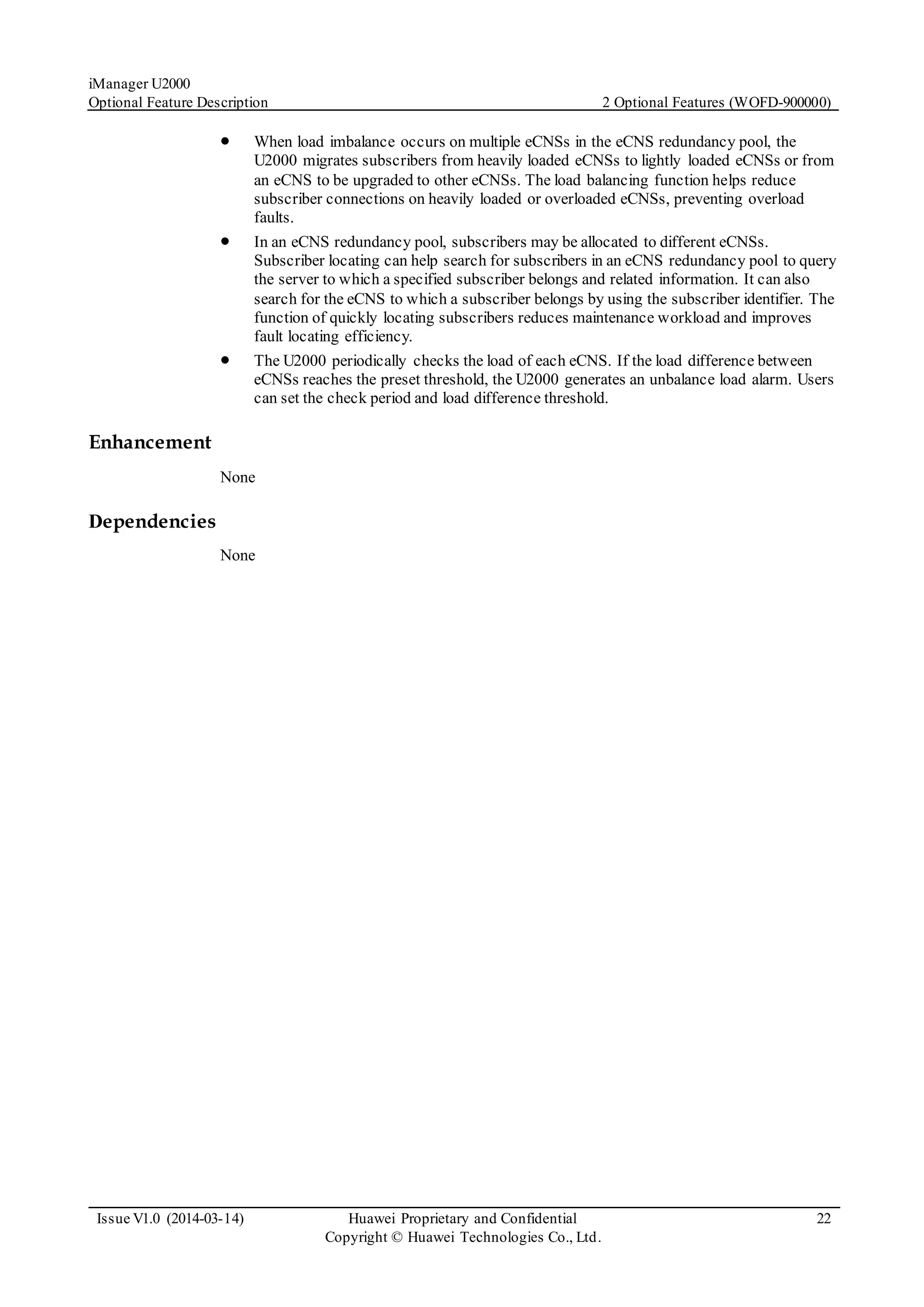 iManager U2000
Optional Feature Description 2 Optional Features (WOFD-900000)
Issue V1.0 (2014-03-14) Huawei Proprietary and Confidential
Copyright © Huawei Technologies Co., Ltd.
22
 When load imbalance occurs on multiple eCNSs in the eCNS redundancy pool, the
U2000 migrates subscribers from heavily loaded eCNSs to lightly loaded eCNSs or from
an eCNS to be upgraded to other eCNSs. The load balancing function helps reduce
subscriber connections on heavily loaded or overloaded eCNSs, preventing overload
faults.
 In an eCNS redundancy pool, subscribers may be allocated to different eCNSs.
Subscriber locating can help search for subscribers in an eCNS redundancy pool to query
the server to which a specified subscriber belongs and related information. It can also
search for the eCNS to which a subscriber belongs by using the subscriber identifier. The
function of quickly locating subscribers reduces maintenance workload and improves
fault locating efficiency.
 The U2000 periodically checks the load of each eCNS. If the load difference between
eCNSs reaches the preset threshold, the U2000 generates an unbalance load alarm. Users
can set the check period and load difference threshold.
Enhancement
None
Dependencies
None
 