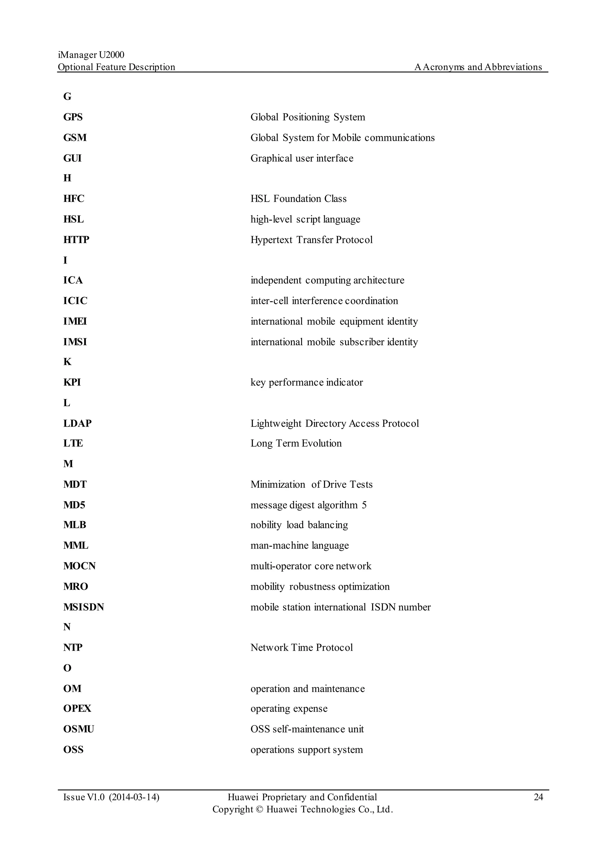 iManager U2000
Optional Feature Description AAcronyms and Abbreviations
Issue V1.0 (2014-03-14) Huawei Proprietary and Confidential
Copyright © Huawei Technologies Co., Ltd.
24
G
GPS Global Positioning System
GSM Global System for Mobile communications
GUI Graphical user interface
H
HFC HSL Foundation Class
HSL high-level script language
HTTP Hypertext Transfer Protocol
I
ICA independent computing architecture
ICIC inter-cell interference coordination
IMEI international mobile equipment identity
IMSI international mobile subscriber identity
K
KPI key performance indicator
L
LDAP Lightweight Directory Access Protocol
LTE Long Term Evolution
M
MDT Minimization of Drive Tests
MD5 message digest algorithm 5
MLB nobility load balancing
MML man-machine language
MOCN multi-operator core network
MRO mobility robustness optimization
MSISDN mobile station international ISDN number
N
NTP Network Time Protocol
O
OM operation and maintenance
OPEX operating expense
OSMU OSS self-maintenance unit
OSS operations support system
 