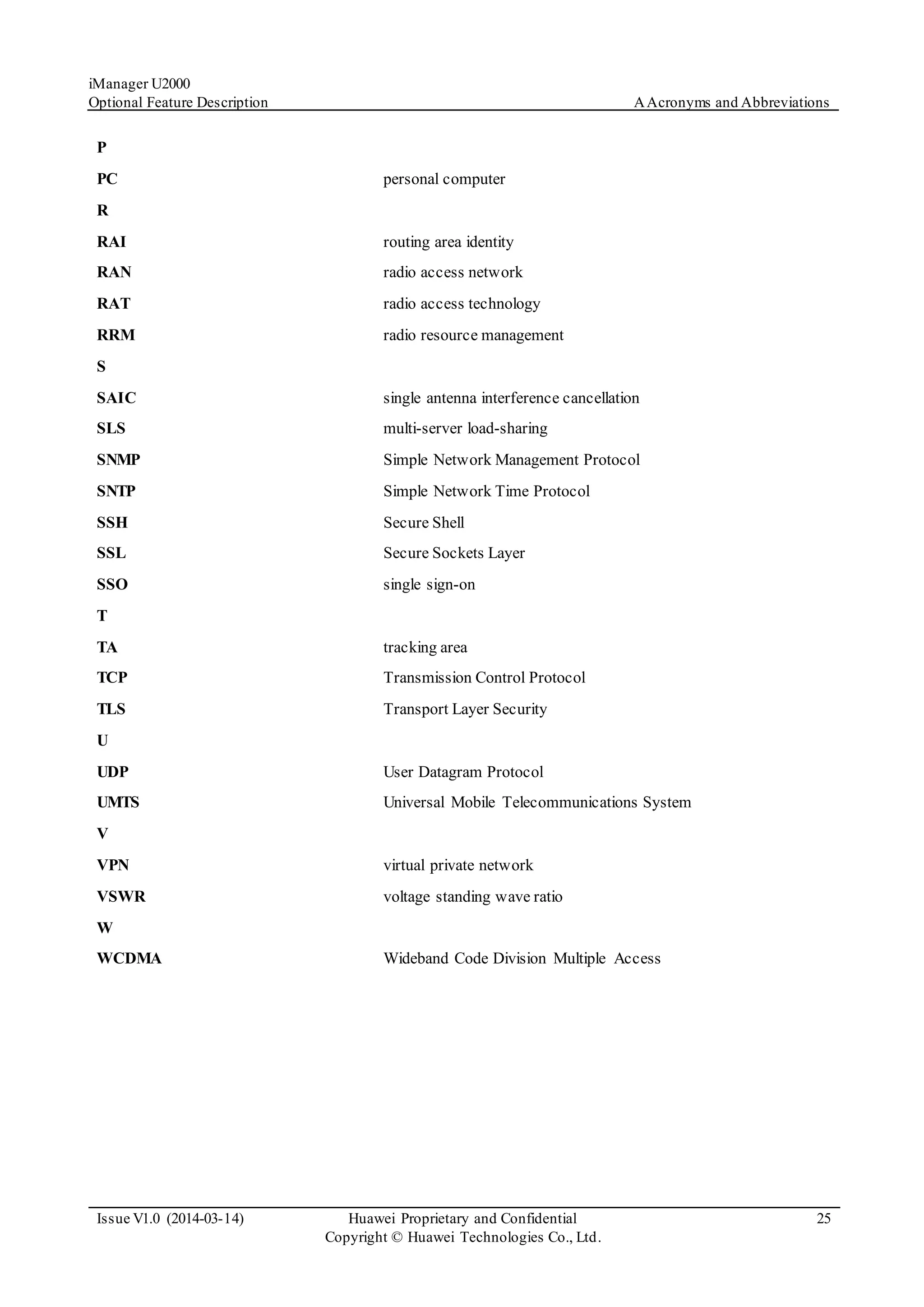 iManager U2000
Optional Feature Description AAcronyms and Abbreviations
Issue V1.0 (2014-03-14) Huawei Proprietary and Confidential
Copyright © Huawei Technologies Co., Ltd.
25
P
PC personal computer
R
RAI routing area identity
RAN radio access network
RAT radio access technology
RRM radio resource management
S
SAIC single antenna interference cancellation
SLS multi-server load-sharing
SNMP Simple Network Management Protocol
SNTP Simple Network Time Protocol
SSH Secure Shell
SSL Secure Sockets Layer
SSO single sign-on
T
TA tracking area
TCP Transmission Control Protocol
TLS Transport Layer Security
U
UDP User Datagram Protocol
UMTS Universal Mobile Telecommunications System
V
VPN virtual private network
VSWR voltage standing wave ratio
W
WCDMA Wideband Code Division Multiple Access
 