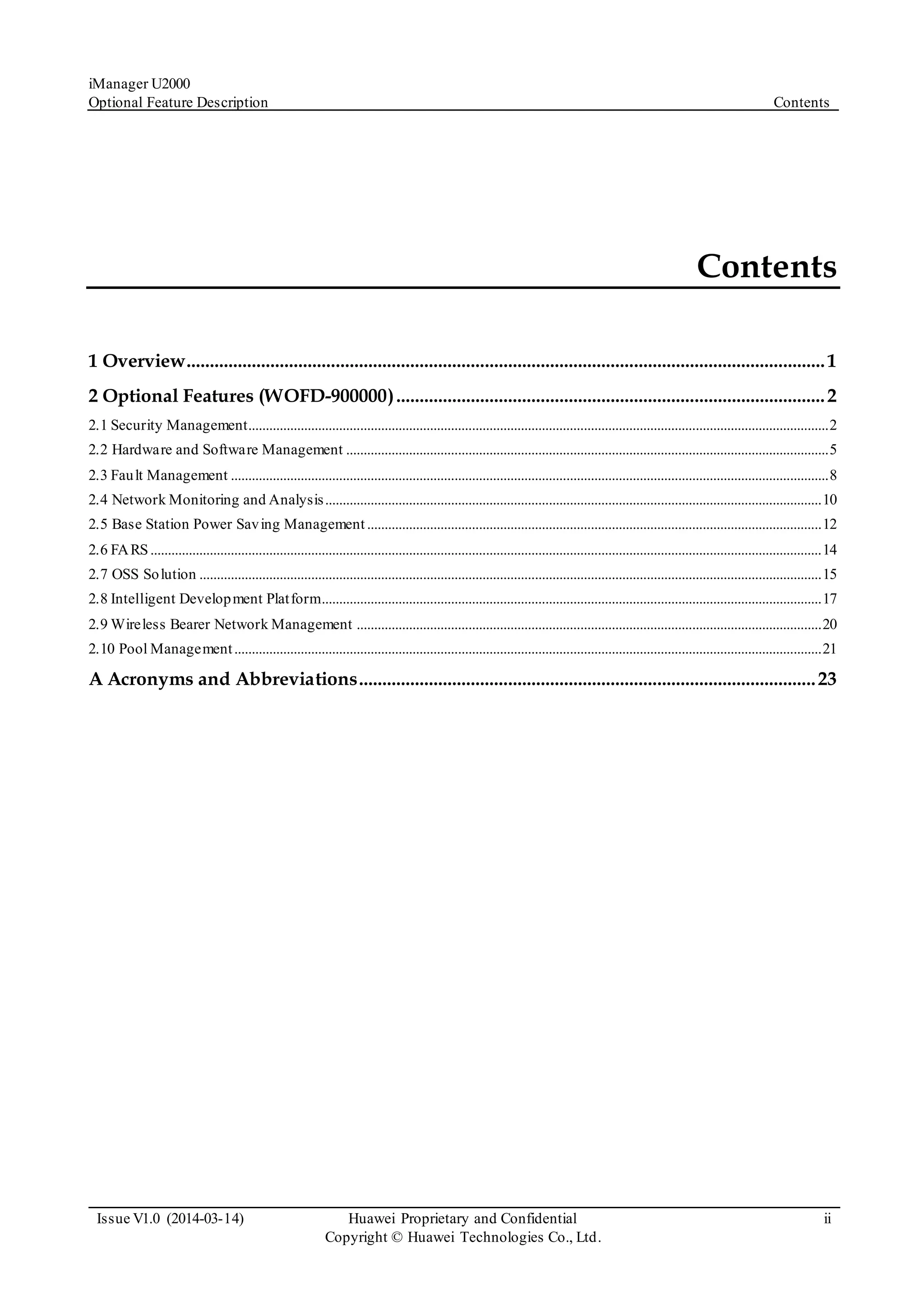 iManager U2000
Optional Feature Description Contents
Issue V1.0 (2014-03-14) Huawei Proprietary and Confidential
Copyright © Huawei Technologies Co., Ltd.
ii
Contents
1 Overview.........................................................................................................................................1
2 Optional Features (WOFD-900000)............................................................................................2
2.1 Security Management......................................................................................................................................................................2
2.2 Hardware and Software Management ..........................................................................................................................................5
2.3 Fault Management ...........................................................................................................................................................................8
2.4 Network Monitoring and Analysis..............................................................................................................................................10
2.5 Base Station Power Saving Management..................................................................................................................................12
2.6 FARS................................................................................................................................................................................................14
2.7 OSS Solution ..................................................................................................................................................................................15
2.8 Intelligent Development Platform...............................................................................................................................................17
2.9 Wireless Bearer Network Management .....................................................................................................................................20
2.10 Pool Management........................................................................................................................................................................21
A Acronyms and Abbreviations..................................................................................................23
 