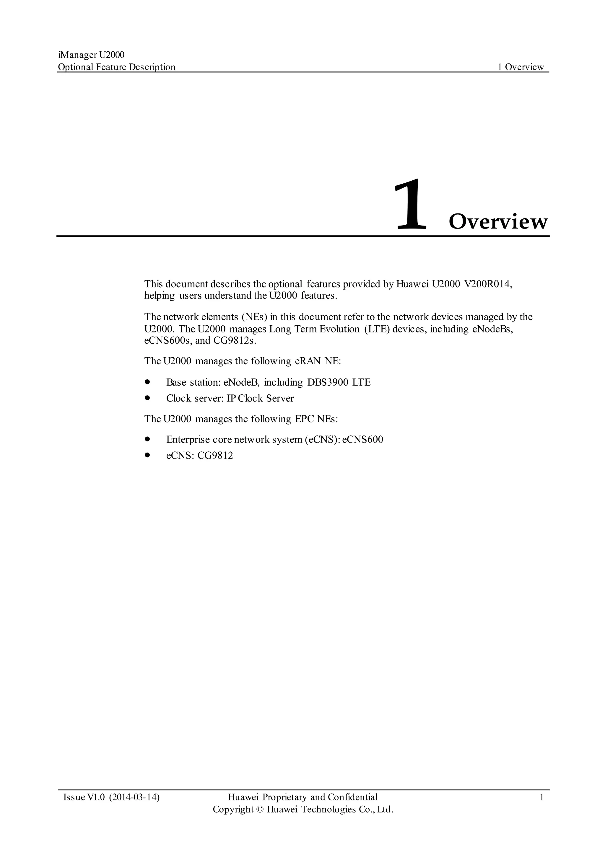 iManager U2000
Optional Feature Description 1 Overview
Issue V1.0 (2014-03-14) Huawei Proprietary and Confidential
Copyright © Huawei Technologies Co., Ltd.
1
1 Overview
This document describes the optional features provided by Huawei U2000 V200R014,
helping users understand the U2000 features.
The network elements (NEs) in this document refer to the network devices managed by the
U2000. The U2000 manages Long Term Evolution (LTE) devices, including eNodeBs,
eCNS600s, and CG9812s.
The U2000 manages the following eRAN NE:
 Base station: eNodeB, including DBS3900 LTE
 Clock server: IP Clock Server
The U2000 manages the following EPC NEs:
 Enterprise core network system (eCNS):eCNS600
 eCNS: CG9812
 