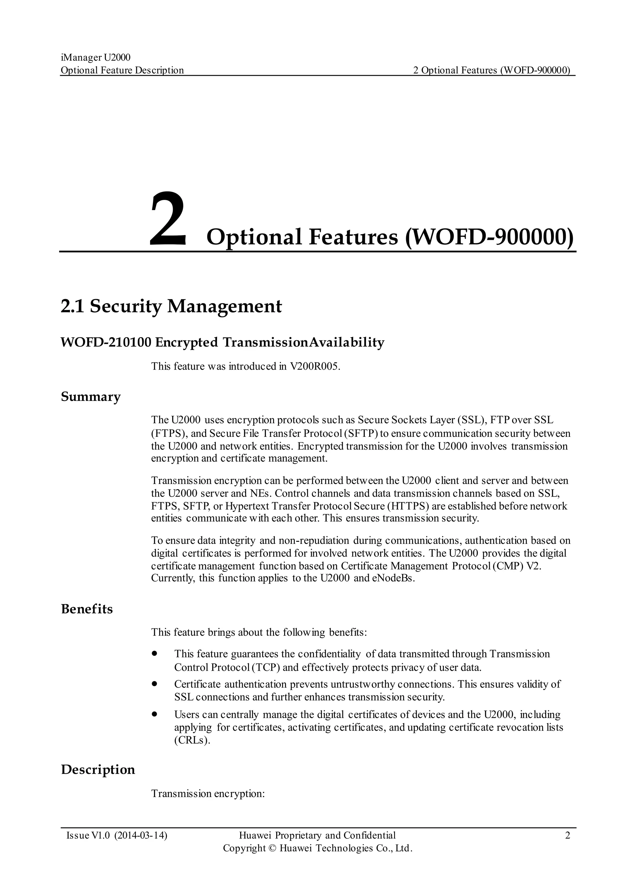 iManager U2000
Optional Feature Description 2 Optional Features (WOFD-900000)
Issue V1.0 (2014-03-14) Huawei Proprietary and Confidential
Copyright © Huawei Technologies Co., Ltd.
2
2 Optional Features (WOFD-900000)
2.1 Security Management
WOFD-210100 Encrypted TransmissionAvailability
This feature was introduced in V200R005.
Summary
The U2000 uses encryption protocols such as Secure Sockets Layer (SSL), FTP over SSL
(FTPS), and Secure File Transfer Protocol(SFTP) to ensure communication security between
the U2000 and network entities. Encrypted transmission for the U2000 involves transmission
encryption and certificate management.
Transmission encryption can be performed between the U2000 client and server and between
the U2000 server and NEs. Control channels and data transmission channels based on SSL,
FTPS, SFTP, or Hypertext Transfer ProtocolSecure (HTTPS) are established before network
entities communicate with each other. This ensures transmission security.
To ensure data integrity and non-repudiation during communications, authentication based on
digital certificates is performed for involved network entities. The U2000 provides the digital
certificate management function based on Certificate Management Protocol(CMP) V2.
Currently, this function applies to the U2000 and eNodeBs.
Benefits
This feature brings about the following benefits:
 This feature guarantees the confidentiality of data transmitted through Transmission
Control Protocol (TCP) and effectively protects privacy of user data.
 Certificate authentication prevents untrustworthy connections. This ensures validity of
SSL connections and further enhances transmission security.
 Users can centrally manage the digital certificates of devices and the U2000, including
applying for certificates, activating certificates, and updating certificate revocation lists
(CRLs).
Description
Transmission encryption:
 