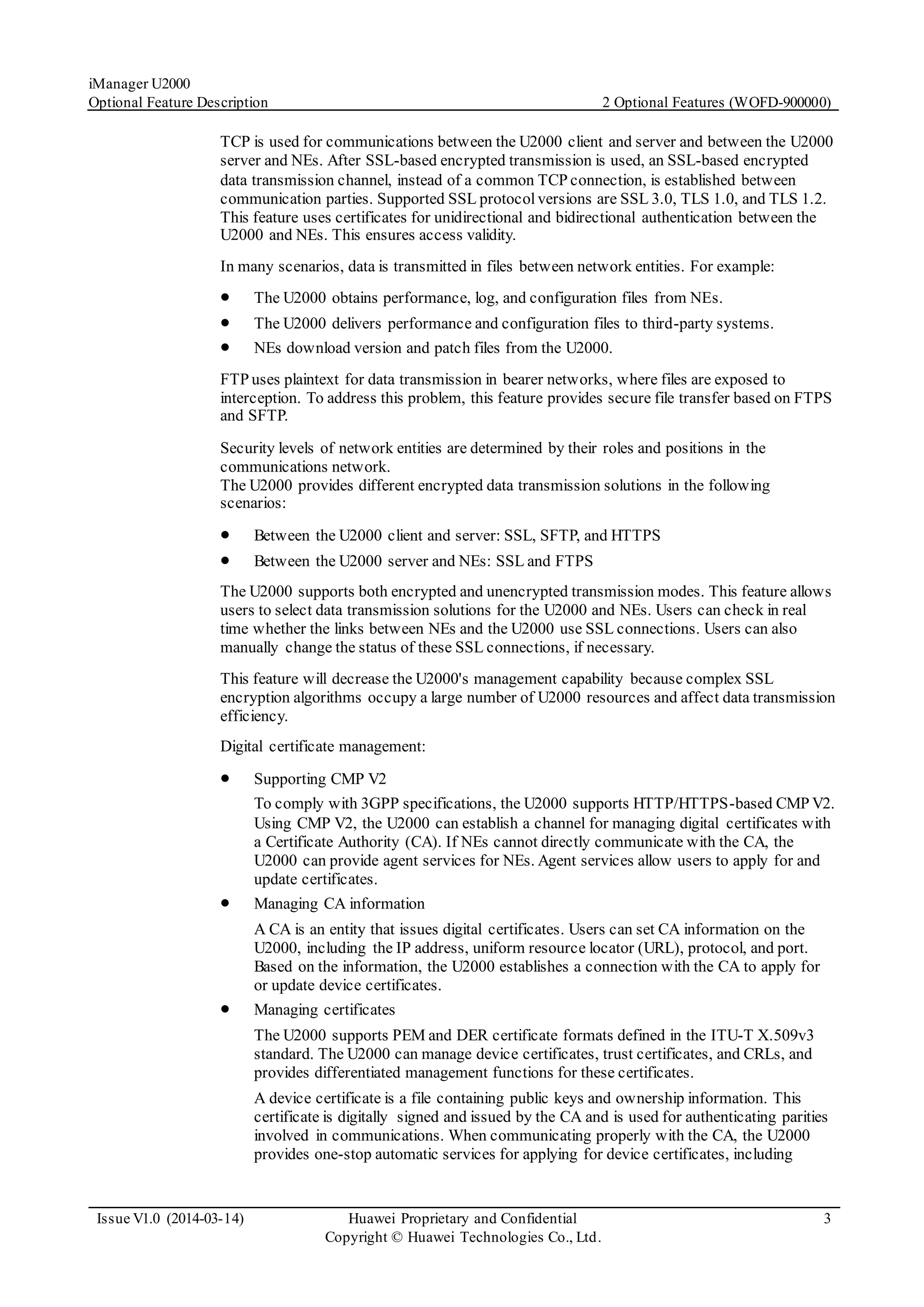 iManager U2000
Optional Feature Description 2 Optional Features (WOFD-900000)
Issue V1.0 (2014-03-14) Huawei Proprietary and Confidential
Copyright © Huawei Technologies Co., Ltd.
3
TCP is used for communications between the U2000 client and server and between the U2000
server and NEs. After SSL-based encrypted transmission is used, an SSL-based encrypted
data transmission channel, instead of a common TCP connection, is established between
communication parties. Supported SSL protocolversions are SSL 3.0, TLS 1.0, and TLS 1.2.
This feature uses certificates for unidirectional and bidirectional authentication between the
U2000 and NEs. This ensures access validity.
In many scenarios, data is transmitted in files between network entities. For example:
 The U2000 obtains performance, log, and configuration files from NEs.
 The U2000 delivers performance and configuration files to third-party systems.
 NEs download version and patch files from the U2000.
FTP uses plaintext for data transmission in bearer networks, where files are exposed to
interception. To address this problem, this feature provides secure file transfer based on FTPS
and SFTP.
Security levels of network entities are determined by their roles and positions in the
communications network.
The U2000 provides different encrypted data transmission solutions in the following
scenarios:
 Between the U2000 client and server: SSL, SFTP, and HTTPS
 Between the U2000 server and NEs: SSL and FTPS
The U2000 supports both encrypted and unencrypted transmission modes. This feature allows
users to select data transmission solutions for the U2000 and NEs. Users can check in real
time whether the links between NEs and the U2000 use SSL connections. Users can also
manually change the status of these SSL connections, if necessary.
This feature will decrease the U2000's management capability because complex SSL
encryption algorithms occupy a large number of U2000 resources and affect data transmission
efficiency.
Digital certificate management:
 Supporting CMP V2
To comply with 3GPP specifications, the U2000 supports HTTP/HTTPS-based CMP V2.
Using CMP V2, the U2000 can establish a channel for managing digital certificates with
a Certificate Authority (CA). If NEs cannot directly communicate with the CA, the
U2000 can provide agent services for NEs. Agent services allow users to apply for and
update certificates.
 Managing CA information
A CA is an entity that issues digital certificates. Users can set CA information on the
U2000, including the IP address, uniform resource locator (URL), protocol, and port.
Based on the information, the U2000 establishes a connection with the CA to apply for
or update device certificates.
 Managing certificates
The U2000 supports PEM and DER certificate formats defined in the ITU-T X.509v3
standard. The U2000 can manage device certificates, trust certificates, and CRLs, and
provides differentiated management functions for these certificates.
A device certificate is a file containing public keys and ownership information. This
certificate is digitally signed and issued by the CA and is used for authenticating parities
involved in communications. When communicating properly with the CA, the U2000
provides one-stop automatic services for applying for device certificates, including
 