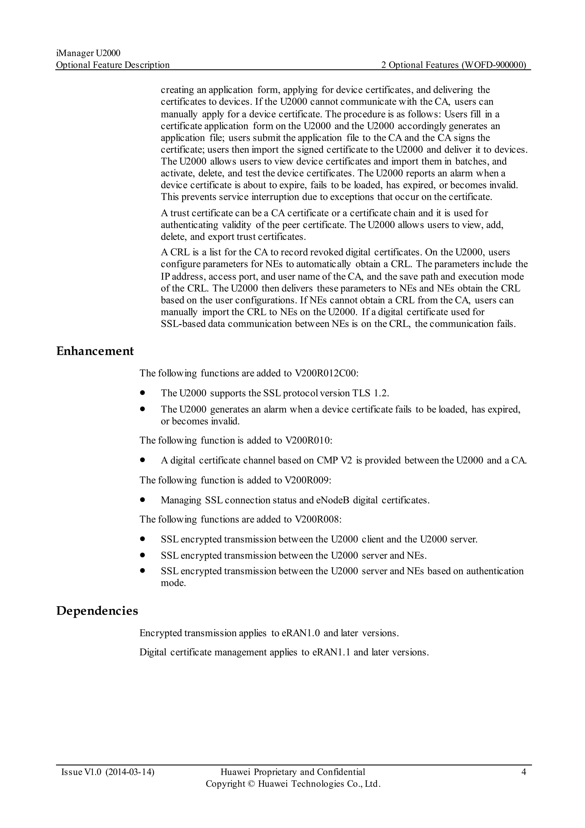 iManager U2000
Optional Feature Description 2 Optional Features (WOFD-900000)
Issue V1.0 (2014-03-14) Huawei Proprietary and Confidential
Copyright © Huawei Technologies Co., Ltd.
4
creating an application form, applying for device certificates, and delivering the
certificates to devices. If the U2000 cannot communicate with the CA, users can
manually apply for a device certificate. The procedure is as follows: Users fill in a
certificate application form on the U2000 and the U2000 accordingly generates an
application file; users submit the application file to the CA and the CA signs the
certificate; users then import the signed certificate to the U2000 and deliver it to devices.
The U2000 allows users to view device certificates and import them in batches, and
activate, delete, and test the device certificates. The U2000 reports an alarm when a
device certificate is about to expire, fails to be loaded, has expired, or becomes invalid.
This prevents service interruption due to exceptions that occur on the certificate.
A trust certificate can be a CA certificate or a certificate chain and it is used for
authenticating validity of the peer certificate. The U2000 allows users to view, add,
delete, and export trust certificates.
A CRL is a list for the CA to record revoked digital certificates. On the U2000, users
configure parameters for NEs to automatically obtain a CRL. The parameters include the
IP address, access port, and user name of the CA, and the save path and execution mode
of the CRL. The U2000 then delivers these parameters to NEs and NEs obtain the CRL
based on the user configurations. If NEs cannot obtain a CRL from the CA, users can
manually import the CRL to NEs on the U2000. If a digital certificate used for
SSL-based data communication between NEs is on the CRL, the communication fails.
Enhancement
The following functions are added to V200R012C00:
 The U2000 supports the SSL protocolversion TLS 1.2.
 The U2000 generates an alarm when a device certificate fails to be loaded, has expired,
or becomes invalid.
The following function is added to V200R010:
 A digital certificate channel based on CMP V2 is provided between the U2000 and a CA.
The following function is added to V200R009:
 Managing SSL connection status and eNodeB digital certificates.
The following functions are added to V200R008:
 SSL encrypted transmission between the U2000 client and the U2000 server.
 SSL encrypted transmission between the U2000 server and NEs.
 SSL encrypted transmission between the U2000 server and NEs based on authentication
mode.
Dependencies
Encrypted transmission applies to eRAN1.0 and later versions.
Digital certificate management applies to eRAN1.1 and later versions.
 