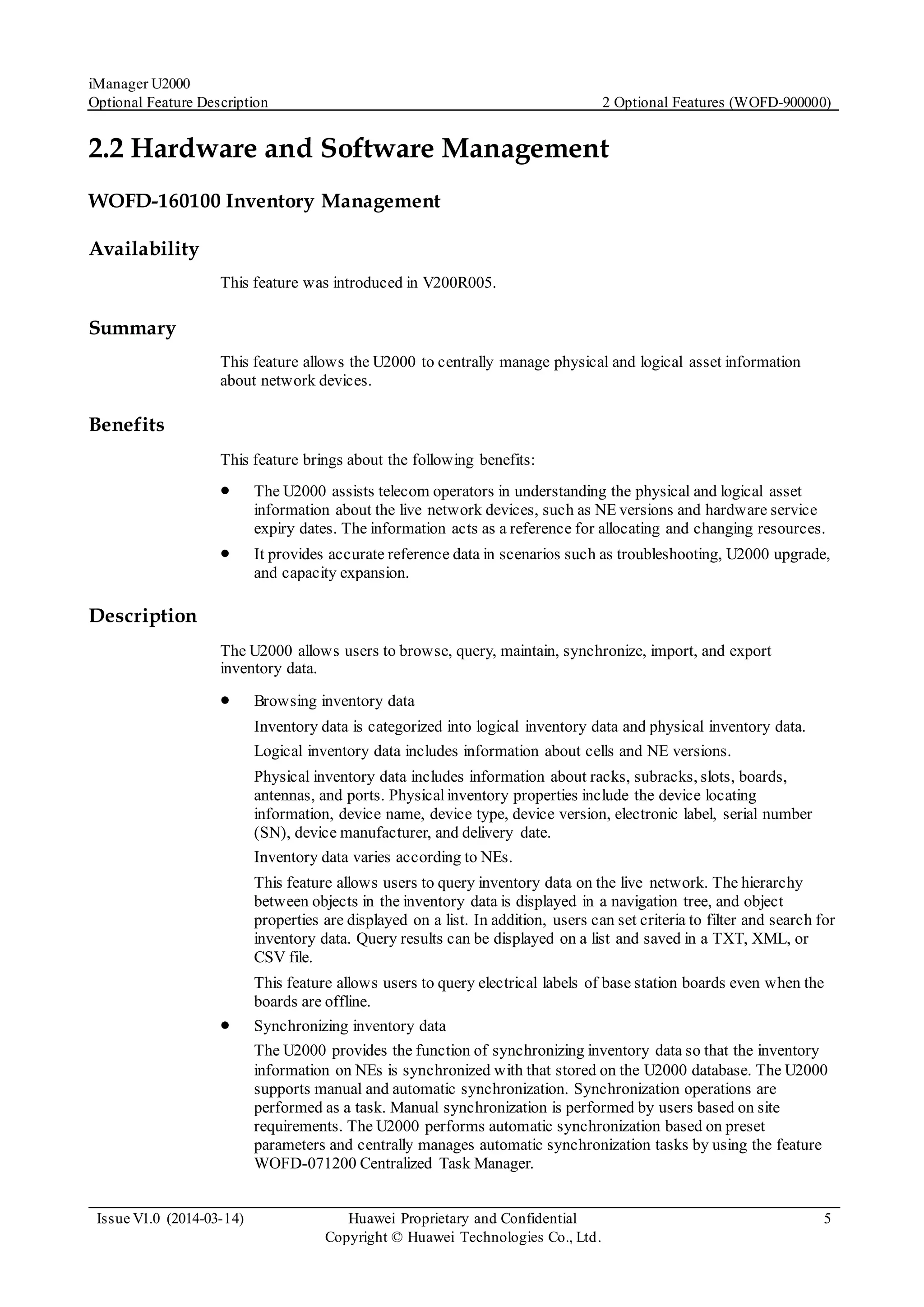 iManager U2000
Optional Feature Description 2 Optional Features (WOFD-900000)
Issue V1.0 (2014-03-14) Huawei Proprietary and Confidential
Copyright © Huawei Technologies Co., Ltd.
5
2.2 Hardware and Software Management
WOFD-160100 Inventory Management
Availability
This feature was introduced in V200R005.
Summary
This feature allows the U2000 to centrally manage physical and logical asset information
about network devices.
Benefits
This feature brings about the following benefits:
 The U2000 assists telecom operators in understanding the physical and logical asset
information about the live network devices, such as NE versions and hardware service
expiry dates. The information acts as a reference for allocating and changing resources.
 It provides accurate reference data in scenarios such as troubleshooting, U2000 upgrade,
and capacity expansion.
Description
The U2000 allows users to browse, query, maintain, synchronize, import, and export
inventory data.
 Browsing inventory data
Inventory data is categorized into logical inventory data and physical inventory data.
Logical inventory data includes information about cells and NE versions.
Physical inventory data includes information about racks, subracks, slots, boards,
antennas, and ports. Physicalinventory properties include the device locating
information, device name, device type, device version, electronic label, serial number
(SN), device manufacturer, and delivery date.
Inventory data varies according to NEs.
This feature allows users to query inventory data on the live network. The hierarchy
between objects in the inventory data is displayed in a navigation tree, and object
properties are displayed on a list. In addition, users can set criteria to filter and search for
inventory data. Query results can be displayed on a list and saved in a TXT, XML, or
CSV file.
This feature allows users to query electrical labels of base station boards even when the
boards are offline.
 Synchronizing inventory data
The U2000 provides the function of synchronizing inventory data so that the inventory
information on NEs is synchronized with that stored on the U2000 database. The U2000
supports manual and automatic synchronization. Synchronization operations are
performed as a task. Manual synchronization is performed by users based on site
requirements. The U2000 performs automatic synchronization based on preset
parameters and centrally manages automatic synchronization tasks by using the feature
WOFD-071200 Centralized Task Manager.
 