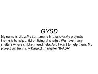 GYSD My name is Jildiz.My surname is Imanalieva.My project’s theme is to help children living at shelter. We have many shelters where children need help. And I want to help them. My project will be in city Karakol ,in shelter “IRADA”  
