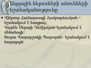 Ազգային հերոսների անունների
   նշանականությունը
• Վիկտոր Համազասպի Համբարձումյան -
  նշանակում է հաղթող:
  Կարեն Սերոբի Դեմիրճյան-նշանակում է
  մեծահոգի:
  Յուրա Վաղարշակի Պողոսյան- նշանակում է
  հողագործ
 