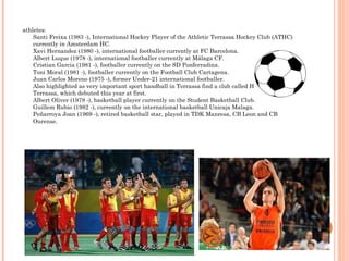 athletes: Santi Freixa (1983 -), International Hockey Player of the Athletic Terrassa Hockey Club (ATHC) currently in Amsterdam HC. Xavi Hernandez (1980 -), international footballer currently at FC Barcelona. Albert Luque (1978 -), international footballer currently at Málaga CF. Cristian Garcia (1981 -), footballer currently on the SD Ponferradina. Toni Moral (1981 -), footballer currently on the Football Club Cartagena. Juan Carlos Moreno (1975 -), former Under-21 international footballer. Also highlighted as very important sport handball in Terrassa find a club called Handball Terrassa, which debuted this year at first. Albert Oliver (1978 -), basketball player currently on the Student Basketball Club. Guillem Rubio (1982 -), currently on the international basketball Unicaja Malaga. Peñarroya Joan (1969 -), retired basketball star, played in TDK Manresa, CB Leon and CB Ourense. 