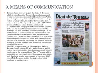 9. MEANS OF COMMUNICATION Terrassa has a local newspaper, the Diario de Terrassa, which is published daily Tuesday through Saturday, and several radio stations: Cadena SER Radio Terrassa Vallés (one of the pioneering stations in Catalonia), the municipal station noucincpuntdos, Radio Star Terrassa (the city's cultural station). The city also has several local TV: TV20 Localia Vallès and Canal Terrassa (municipal). It also has digital newspapers as Kaosenlared.net (founded 2001) and has more than one million views per month, making it the most important information through the city and the world in their language and communication area (see the indexer http://www.alexa.com) infoterrasa.com (founded 2002), e-newsterrassa.com (since 2005, local online newspaper) and aterrassa.cat (since April 2008, controlled by Avui). Also published since 1984, and monthly municipal magazine Visquem Terrassa. It is distributed free to every household in the city. As of May 2009 published the free newspaper Societat Terrassa, broadcast monthly with a circulation of 50,000 copies. It was published in 1999. That same month stopped publication of the paper edition of Avui + Terrassa, which was edited free since April 2008. His disappearance did not lead the digital version aterrassa.cat. In November 2007 closed Més Terrassa, another free paper, after being published in just two years. 