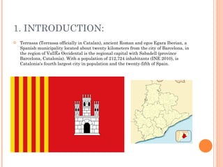 1. INTRODUCTION: Terrassa (Terrassa officially in Catalan), ancient Roman and egos Egara Iberian, a Spanish municipality located about twenty kilometers from the city of Barcelona, ​​in the region of Vallès Occidental is the regional capital with Sabadell (province Barcelona, Catalonia). With a population of 212,724 inhabitants (INE 2010), is Catalonia's fourth largest city in population and the twenty-fifth of Spain. 