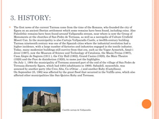 3. HISTORY: The first news of the current Tarrasa come from the time of the Romans, who founded the city of Egara on an ancient Iberian settlement which some remains have been found, including coins. Also Paleolithic remains have been found around Vallparadís stream, near where is now the Group of Monuments at the churches of San Pedro de Terrassa, as well as a necropolis of Culture Urnfield Misert Can. In the municipality is also Cartuja Vallparadís Castle, a twelfth-century building. Tarrasa nineteenth century was one of the Spanish cities where the industrial revolution had a higher incidence, with a large number of factories and industries engaged in the textile industry. Today, many modernist buildings still survive from that era, such as the Vapor Aymerich, Amat i Jover (1907), now the Museum of Science and Technology of Catalonia, the Masia Freixa (1907), Casa Alegre de Sagrera (1911 ), the City Hall (1902), Grand Casino (1920), the Main Theatre (1920) and the Parc de disinfection (1920), to name just the highlights. On July 1, 1904 the municipality of Terrassa annexed part of the end of the village of San Pedro de Terrassa (formerly Egara, which had 4404 inhabitants in 1900). Sabadell, meanwhile, was annexed by another party (the Creu Alta, Ca n'Oriac ...) and another Ruby (Castellnou). On September 25, 1962 was affected by the great flood that occurred in the Vallés area, which also affected other municipalities like San Quirico Ruby and Terrassa. Castillo cartuja de Vallparadís. 