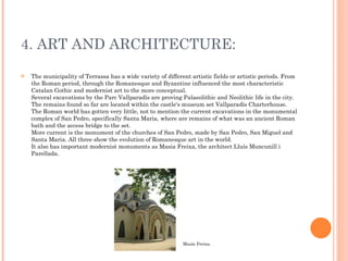 4. ART AND ARCHITECTURE: The municipality of Terrassa has a wide variety of different artistic fields or artistic periods. From the Roman period, through the Romanesque and Byzantine influenced the most characteristic Catalan Gothic and modernist art to the more conceptual. Several excavations by the Parc Vallparadís are proving Palaeolithic and Neolithic life in the city. The remains found so far are located within the castle's museum set Vallparadís Charterhouse. The Roman world has gotten very little, not to mention the current excavations in the monumental complex of San Pedro, specifically Santa Maria, where are remains of what was an ancient Roman bath and the access bridge to the set. More current is the monument of the churches of San Pedro, made by San Pedro, San Miguel and Santa Maria. All three show the evolution of Romanesque art in the world. It also has important modernist monuments as Masia Freixa, the architect Lluís Muncunill i Parellada. Masía Freixa. 