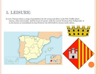 5. LEISURE: In turn, Tarrasa shows a range of possibilities for the young and idlers in the Parc Vallès where cinema, clubs and arcades. And for lovers of nature, with the current Terrassa Parc Vallparadís. It is also known as consolidated its Jazz Festival, the 2010 held its twenty-ninth edition. 