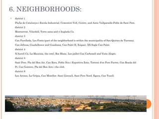6. NEIGHBORHOODS: district 1 Plaça de Catalunya i Escola Industrial, Cementiri Vell, Centre, and Antic Vallparadís Poble de Sant Pere. district 2 Montserrat, Vilardell, Torre-sana and n'Anglada Ca. district 3 Can Parellada, Les Fonts (part of the neighborhood is within the municipality of San Quirico de Tarrasa), Can Jofresa, Guadalhorce and Guadiana, Can Palet II, Xúquer, XX Segle Can Palet. district 4 N'Aurell Ca, La Maurina, the cowl, Roc Blanc, Les pallet Can Carbonell and Vista Alegre. district 5 Sant Pere, Pla del Bon Air, Can Roca, Poble Nou i Esportiva Zone, Torrent d'en Pere Parres, Can Boada del Pi, Can Gontero, Pla del Bon Aire i the club. district 6 Les Arenes, La Grípia, Can Montllor, Sant Llorenç, Sant Pere Nord, Egara, Can Tusell. 