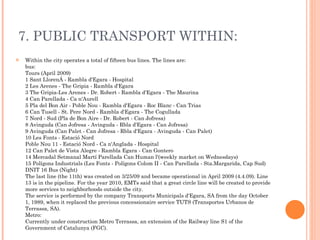 7. PUBLIC TRANSPORT WITHIN: Within the city operates a total of fifteen bus lines. The lines are: bus: Tours (April 2009) 1 Sant Llorenç - Rambla d'Egara - Hospital 2 Les Arenes - The Gripia - Rambla d'Egara 3 The Gripia-Les Arenes - Dr. Robert - Rambla d'Egara - The Maurina 4 Can Parellada - Ca n'Aurell 5 Pla del Bon Air - Poble Nou - Rambla d'Egara - Roc Blanc - Can Trias 6 Can Tusell - St. Pere Nord - Rambla d'Egara - The Cogullada 7 Nord - Sud (Pla de Bon Aire - Dr. Robert - Can Jofresa) 8 Avinguda (Can Jofresa - Avinguda - Rbla d'Egara - Can Jofresa) 9 Avinguda (Can Palet - Can Jofresa - Rbla d'Egara - Avinguda - Can Palet) 10 Les Fonts - Estació Nord Poble Nou 11 - Estació Nord - Ca n'Anglada - Hospital 12 Can Palet de Vista Alegre - Rambla Egara - Can Gontero 14 Mercadal Setmanal Martí Parellada Can Human l'(weekly market on Wednesdays) 15 Polígons Industrials (Les Fonts - Polígons Colom II - Can Parellada - Sta.Margarida, Cap Sud) DNIT 16 Bus (Night) The last line (the 11th) was created on 3/25/09 and became operational in April 2009 (4.4.09). Line 13 is in the pipeline. For the year 2010, EMTs said that a great circle line will be created to provide more services to neighborhoods outside the city. The service is performed by the company Transports Municipals d'Egara, SA from the day October 1, 1989, when it replaced the previous concessionaire service TUTS (Transportes Urbanos de Terrassa, SA). Metro: Currently under construction Metro Terrassa, an extension of the Railway line S1 of the Government of Catalunya (FGC). 