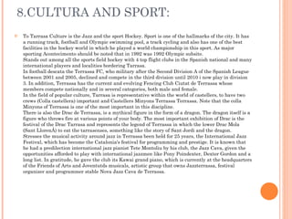 8.CULTURA AND SPORT: To Tarrasa Culture is the Jazz and the sport Hockey. Sport is one of the hallmarks of the city. It has a running track, football and Olympic swimming pool, a track cycling and also has one of the best facilities in the hockey world in which he played a world championship in this sport. As major sporting Acontecimento should be noted that in 1992 was 1992 Olympic subsite. Stands out among all the sports field hockey with 4 top flight clubs in the Spanish national and many international players and localities bordering Tarrasa. In football descata the Terrassa FC, who military after the Second Division A of the Spanish League between 2001 and 2005, declined and compete in the third division until 2010 i now play in division 3. In addition, Terrassa has the current and evolving Fencing Club Ciutat de Terrassa whose members compete nationally and in several categories, both male and female. In the field of popular culture, Tarrasa is representative within the world of castellers, to have two crews (Colla castellera) important and Castellers Minyons Terrassa Terrassa. Note that the colla Minyons of Terrassa is one of the most important in this discipline. There is also the Drac de Terrassa, is a mythical figure in the form of a dragon. The dragon itself is a figure who throws fire at various points of your body. The most important exhibition of Drac is the festival of the Drac Tarrasa and represents the legend of Terrassa in which the lower Drac Mola (Sant Llorenç) to eat the tarrasenses, something like the story of Sant Jordi and the dragon. Stresses the musical activity around jazz in Terrassa been held for 25 years, the International Jazz Festival, which has become the Catalonia's festival for programming and prestige. It is known that he had a predilection international jazz pianist Tete Montoliu by his club, the Jazz Cava, given the opportunities afforded to play with international jazzmen like Pony Poindexter, Dexter Gordon and a long list. In gratitude, he gave the club its Kawai grand piano, which is currently at the headquarters of the Friends of Arts and Joventutds musicals, artistic group that owns Jazzterrassa, festival organizer and programmer stable Nova Jazz Cava de Terrassa. 