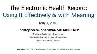 The Electronic Health Record:
Using It Effectively & with Meaning
May 7, 2016
Christopher W. Shanahan MD MPH FACP
Assistant Professor of Medicine
Boston University School of Medicine
Boston Medical Center
1
Disclosure: 6/27/2014 CareFusion Corporation Unrestricted Research Grant
 