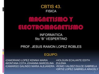 CBTIS 43.
FISICA
INFORMATICA
5to “B” VESPERTINO
PROF. JESUS RAMON LOPEZ ROBLES
EQUIPO:
MAGNETISMO Y
ELECTROMAGNETISMO
•HOLGUIN ECALANTE EDITH
ZULEMA
•ROMO VALDEZ DULCE GABRIELA
•ORTIZ LOPEZ GABRIELA ARACELY
•ZAMORANO LOPEZ KENNIA MARIA
•MONTANA COTA JOHANNA MARCELINA
•CAMARGO GALINDO MARIA ALEJANDRA
1
 