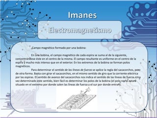 .Campo magnético formado por una bobina:
En una bobina, el campo magnético de cada espira se suma al de la siguiente,
concentrándose éste en el centro de la misma. El campo resultante es uniforme en el centro de la
espira y mucho más intenso que en el exterior. En los extremos de la bobina se forman polos
magnéticos.
Para determinar el sentido de las líneas de fuerza se aplica la regla del sacacorchos, pero
de otra forma. Basta con girar el sacacorchos, en el mismo sentido de giro que la corriente eléctrica
por las espiras. El sentido de avance del sacacorchos nos indica el sentido de las líneas de fuerza. Una
vez determinado este sentido, bien fácil es determinar los polos de la bobina (el polo norte estará
situado en el extremo por donde salen las líneas de fuerza y el sur por donde entran).
 