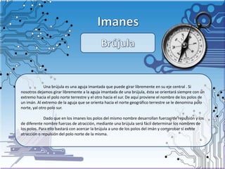 Una brújula es una aguja imantada que puede girar libremente en su eje central . Si
nosotros dejamos girar libremente a la aguja imantada de una brújula, ésta se orientará siempre con un
extremo hacia el polo norte terrestre y el otro hacia el sur. De aquí proviene el nombre de los polos de
un imán. Al extremo de la aguja que se orienta hacia el norte geográfico terrestre se le denomina polo
norte, yal otro polo sur.
Dado que en los imanes los polos del mismo nombre desarrollan fuerzas de repulsión y los
de diferente nombre fuerzas de atracción, mediante una brújula será fácil determinar los nombres de
los polos. Para ello bastará con acercar la brújula a uno de los polos del imán y comprobar si existe
atracción o repulsión del polo norte de la misma.
 