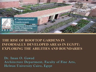 THE RISE OF ROOFTOP GARDENS INTHE RISE OF ROOFTOP GARDENS IN
INFORMALLY DEVELOPED AREAS IN EGYPT:INFORMALLY DEVELOPED AREAS IN EGYPT:
EXPLORING THE ABILITIES AND BOUNDARIESEXPLORING THE ABILITIES AND BOUNDARIES
Dr. Iman O. GawadDr. Iman O. Gawad
Architecture Department, Faculty of Fine Arts,Architecture Department, Faculty of Fine Arts,
Helwan University Cairo, EgyptHelwan University Cairo, Egypt
 
