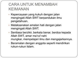CARA UNTUK MENAMBAH
KEIMANAN
• Kepercayaan yang kukuh dengan jalan
  mengingati Allah SWT berpandukan ilmu
  pengetahuan.
• Melaksanakan amalan hati dengan jalan
  mengingati Allah SWT.
• Sentiasa berzikir, berkata benar, berdoa kepada
  Allah SWT, amar ma‟ruf nahi
  mungkar, mempelajari ilmu dan mengajarkannya.
• Beramalan dengan anggota seperti mendirikan
  rukun-rukun Islam.
 